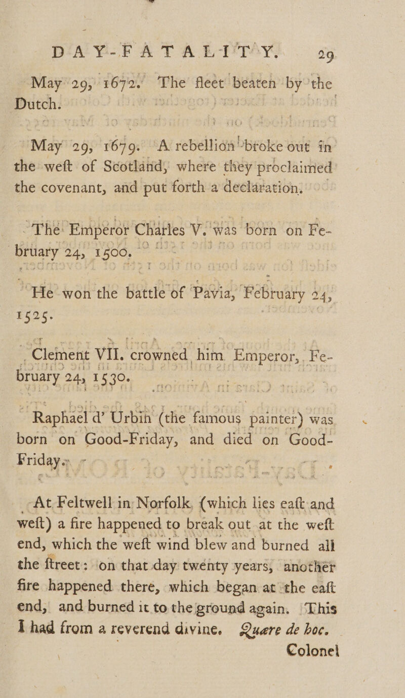 DAY-FATABRETSAY. © sg. May 209, page” ie fleet beaten by the nee MLLOLOF) VII: Popa In » May 29; sti ‘A rebellion “broke out in the weft of Scotland, where they proclaimed the covenant, and put forth a declaration, ~The: Emperor Chatles V. ‘was: s born on Fe- aay 24, 1500, aie Pope? won the battle of Pavia, Februaty 24; 1525. ~ Clement VIL. ‘crowned, him Emperor, . He bruary 24 15 30. | ” Raphael v ‘Urbih (the 2 Eas feveee was born on Good- Friday, | and died on Good- Fridays ‘At Feltwell in: Norfolk (which lies eaft-and weit) a fire happened to break out at the weft end, which the weft wind blew and burned all the ae ; on that day twenty years, anothér fire happened there, which began at ‘the eaft end, and burned it tothe ground again. ‘This ‘Thad from a reverend divine. Quere de hoc. | ; Colonel