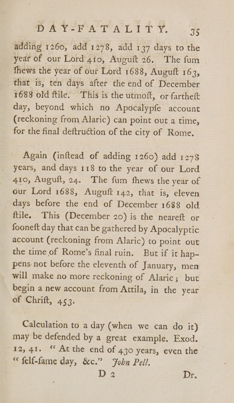 Pare aA DT aL Ye adding 1260, add 1278, add 137 days to the year of our Lord 410, Auguft 26. The fum fhews the year of our Lord 1688, Auguft 163, that is, ten days after the end of December 1688 old ftile. This is the utmoft, or farthett day, beyond which no Apocalypfe account (reckoning from Alaric) can point out a time, for the final deftruction of the city of Rome. Again (inftead of adding 1260) add 1278 years, and days 118 to the year of our Lord 410, Auguft, 24. The fum fhews the year of our Lord 1688, Auguft 142, that is, eleven days before the end of December 1688 old ~ ftile. This (December 20) is the neareft or _ fooneft day that can be gathered by Apocalyptic account (reckoning from Alaric) to point out _ the time of Rome’s final ruin. But if it hap- pens not before the eleventh of January, men _ will make no more reckoning of Alaric; but begin a new account from Attila, in the year of Chrift, 453. Calculation to a day (when we can do it) may be defended by a great example. Exod. 12,41. “* At the end of 430 years, even the ** felf-fame day, &amp;c.” Fobn Pell, D 2 Dr.