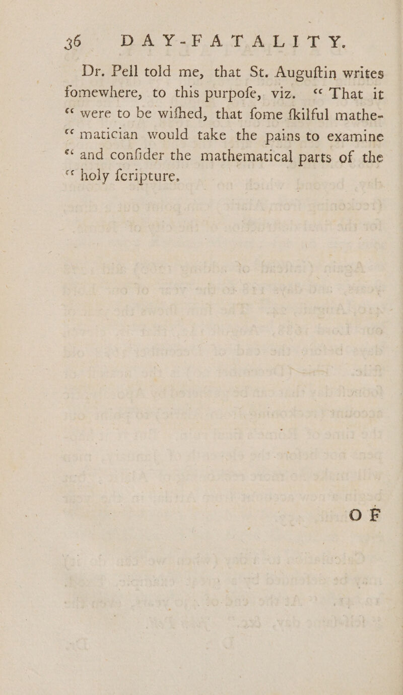 SB DAY A Aa ey. Dr. Pell told me, that St. Auguftin writes - fomewhere, to this purpofe,. viz. ‘ That it “* were to be wifhed, that fome fkilful mathe- “« matician would take the pains to examine *‘ and confider the mathematical parts of the holy {cripture. OF