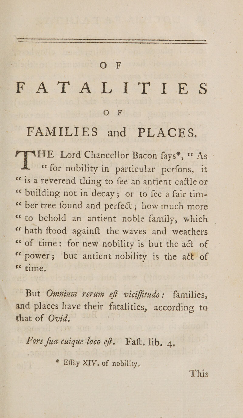 PA Toa £ Ler ft Pos sic 3 FAMILIES and PLACES. 3 heap Lord Chancellor Bacon fays*, “ As “for nobility in particular perfons, it “is a reverend thing to fee an antient caftle or “* building not in decay; or to fee a fair tim- *< ber tree found and perfect ; how much more “*to behold an antient noble family, which ~ ** hath ftood againft the waves and weathers “of time: for new nobility is but the a&amp; of ‘* power; but antient nobility is the ac of *° tine. But Omnium rerum eft viciffiitudo: families, and places have their fatalities, according to that of Ovid. Fors fua cuique loco eff. Fatt. lib. 4, * Effay XIV. of nobility. This
