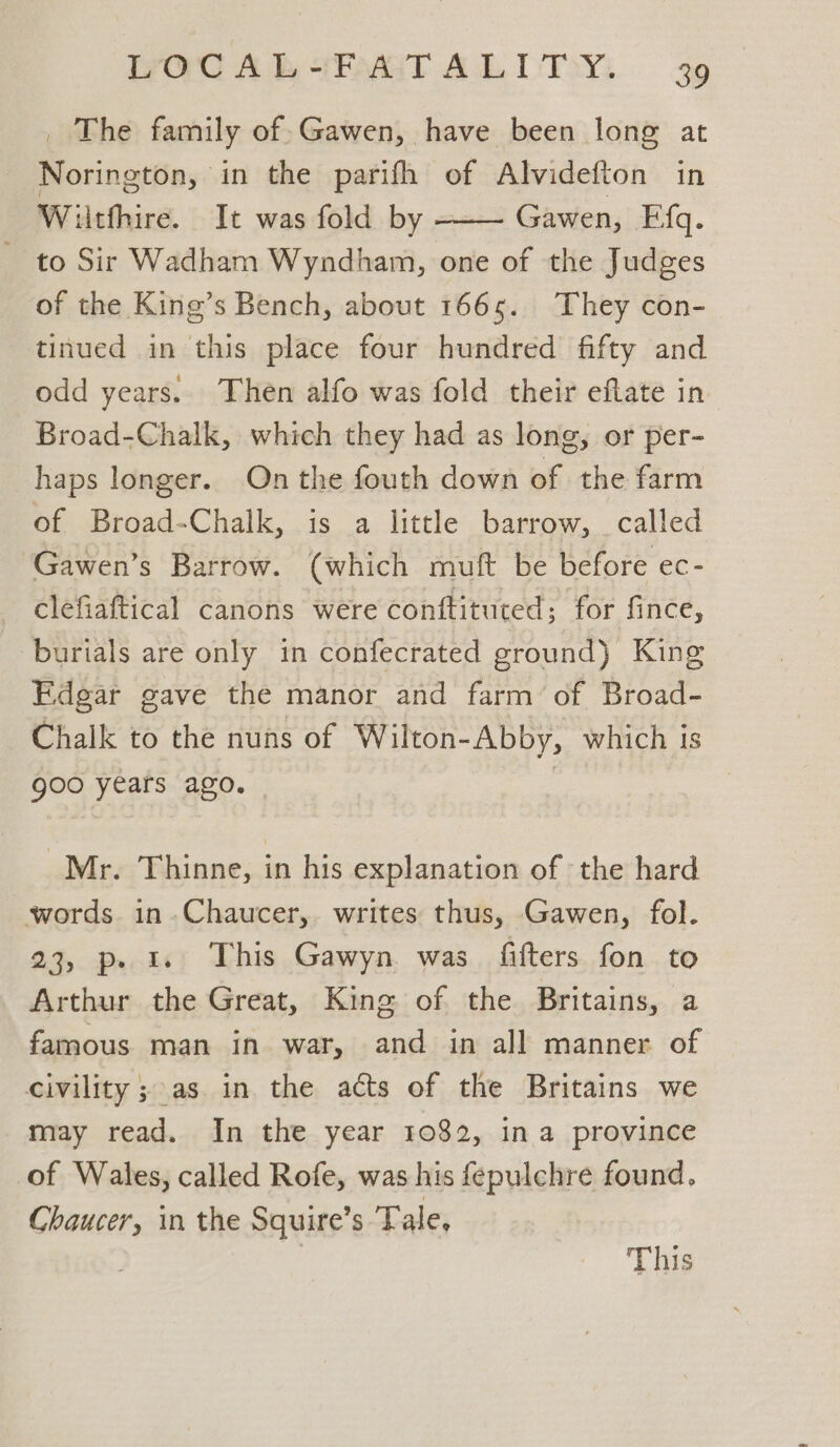 _ The family of.Gawen, have been long at Norington, in the parifh of Alvidefton in Wiitfhire. It was fold by Gawen, Efq. to Sir Wadham Wyndham, one of the Judges of the King’s Bench, about 1665. They con- tinued in this place four hundred fifty and odd years. Then alfo was fold their eftate in Broad-Chalk, which they had as long, or per- haps longer. On the fouth down of the farm of Broad-Chalk, is a little barrow, called ‘Gawen’s Barrow. (which muft be before ec- clefiaftical canons were conftituted; for fince, burials are only in confecrated ground) King Edgar gave the manor and farm of Broad- Chalk to the nuns of Wilton-Abby, which is goo years ago. | | Mr. Thinne, in his explanation of ‘the hard words in.Chaucer,. writes thus, Gawen, fol. 23, p. 1. This Gawyn was fitters fon to Arthur the Great, King of the Britains, a famous man in war, and in all manner of civility ; as in the acts of the Britains we may read. In the year 1082, ina province of Wales, called Rofe, was his fepulchre found. Chaucer, in the Squire’s Tale, | This