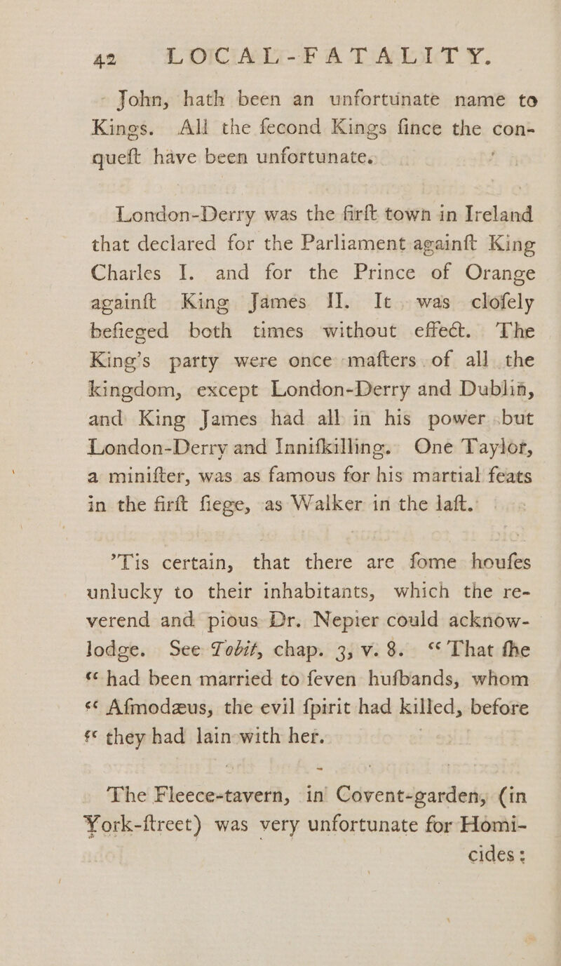wh ECORI FF 8 TAI. - John, hath been an unfortunate name to Kings. All the fecond Kings fince the con- queft have been unfortunate. London-Derry was the firft town in Ireland that declared for the Parliament againft King Charles I. and for the Prince of Orange acainftt King James II. It. was clofely befieged both times without effect. The King’s party were once mafters.of all the kingdom, except London-Derry and Dublia, and King James had all in his power but London-Derry and Innifkilling. One Taylor, a minifter, was as famous for his martial feats in the firft fiege, as Walker in the laft. ’Tis certain, that there are fome houfes unlucky to their inhabitants, which the re- verend and pious Dr. Nepier could acknow- lodge. See Tobit, chap. 3, v. 8. ‘That the ‘¢ had been married to feven hufbands, whom «¢ Afmodzus, the evil {pirit had killed, before *¢ they had lainowith her. The Fi lSoanicaL in Covent-garden, (in York-ftreet) was very unfortunate for Homi- cides :