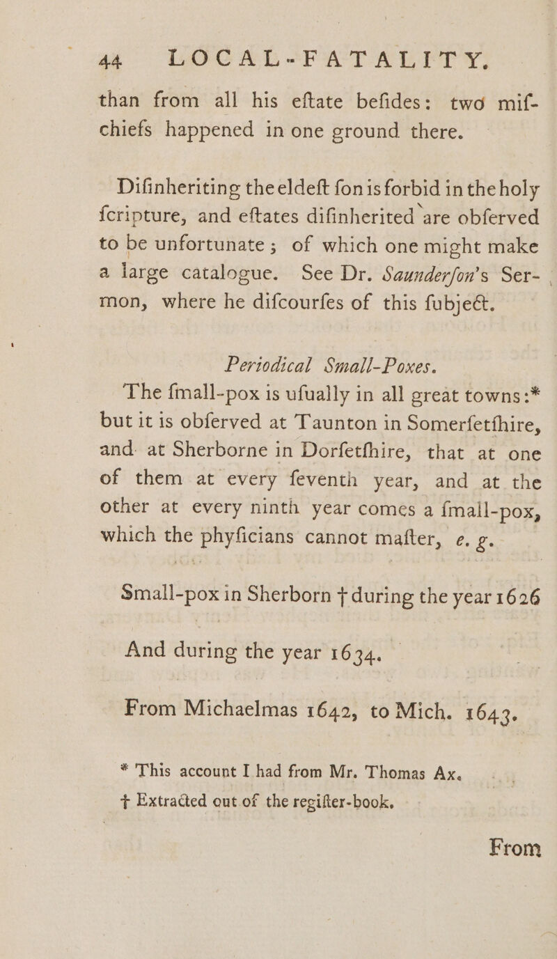 a6 ODOC AL HPT AL PP YY: than from all his eftate befides: two mif- chiefs happened in one ground there. Difinheriting the eldeft fon is forbid in the holy {cripture, and eftates difinherited are obferved to be unfortunate ; of which one might make a large catalogue. See Dr. Saunderfon’s Ser- . mon, where he difcourfes of this fubjeé. Periodical Small-Poxes. The fmall-pox is ufually in all great towns :* but it is obferved at Taunton in Somerfetthire, and. at Sherborne in Dorfethhire, that at one of them at every feventh year, and at the other at every ninth year comes a {mall-pox, which the phyficians cannot matter, e. g. Small-pox in Sherborn + during the year 1626 And during the year 1634. _ From Michaelmas 1642, to Mich. 1643. * This account I had from Mr. Thomas Ax. + Extracted out of the regifter-book. From