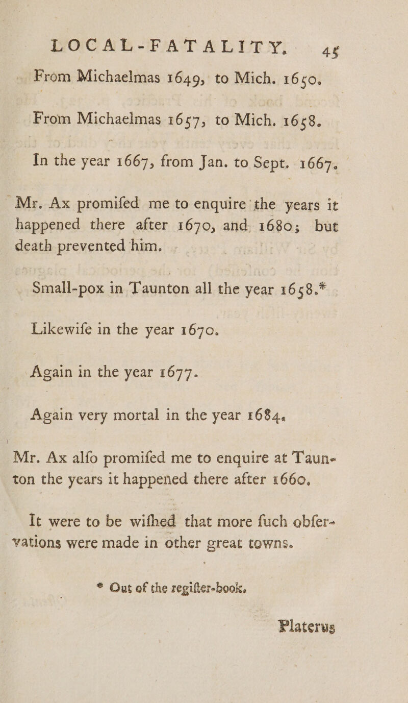 LOCAL-FATALITY, 48 From Michaelmas 1649, to Mich. 160. From Michaelmas 1657, to Mich, 1658. In the nats 1667, from Jan. to Sept. 1667. — Mr. Ax promifed me to enquire the years it happened there after 1670, and. 1680; but death prevented him. Small-pox in Taunton all the year 1658.* | Likewife in the year 1670. Again in the year 1677. Again very mortal in the year 1684, Mr. Ax alfo promifed me to enquire at Taun- ton the years it happened there after 1660, it were to be wifhed that more fuch obfer- vations were made in other great towns. * Out of the regifter-book, Platerus