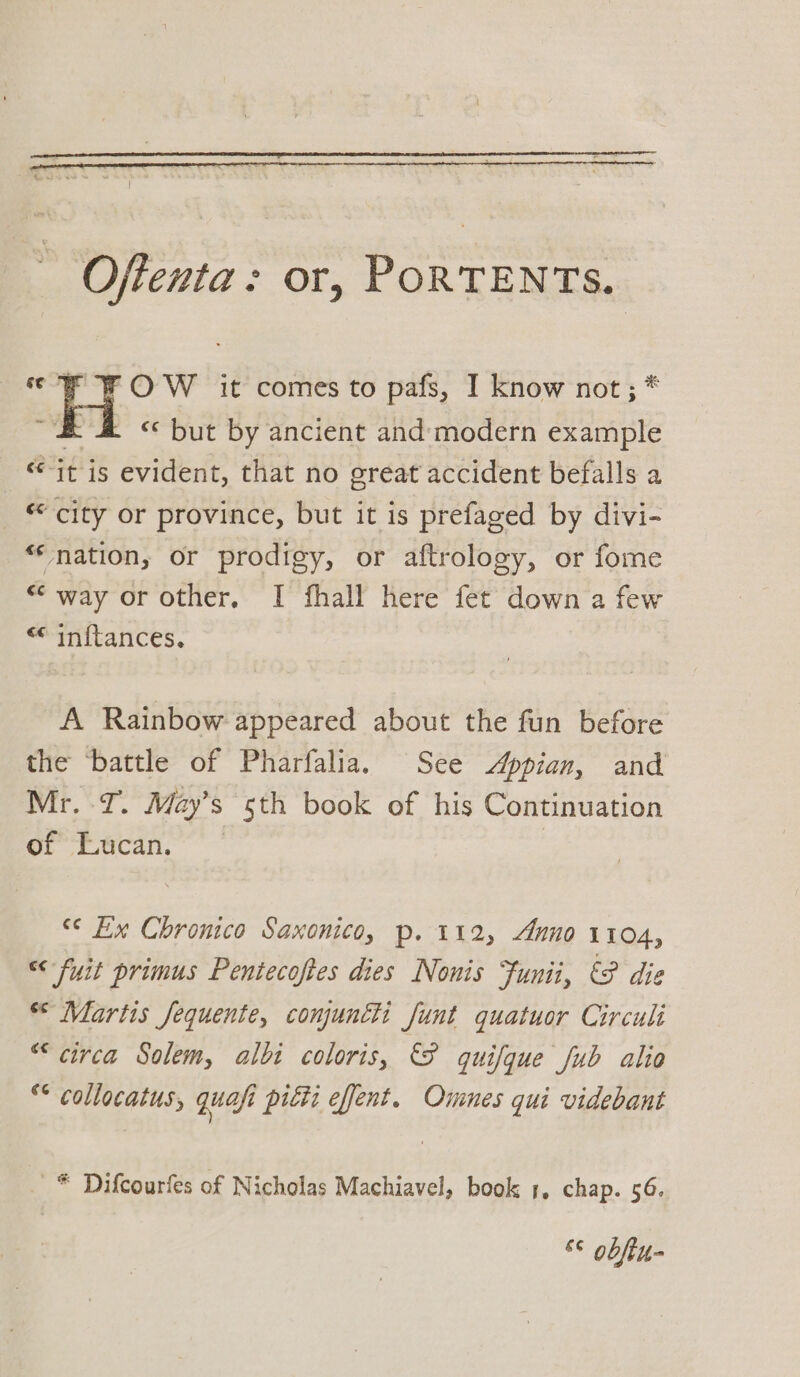 Oftenta: or, PORTENTs. cc F OW it comes to pafs, I know not; * ~# &amp; « but by ancient and-modern example it is evident, that no ereat accident befalls a _ © city or province, but it is prefaged by divi- “nation, or prodigy, or aftrology, or fome “way or other, I fhall here fet down a few << inftances. A Rainbow appeared about the fun before the ‘battle of Pharfalia. See Appian, and Mr. I. May’s sth book of his Continuation of Lucan. “© Ex Chronico Saxonico, p. 112, Anno 1104, “<< fuit primus Pentecoftes dies Nonis Funii, &amp;9 die “Martis Jequente, conjuncti funt quatuor Circuli “circa Solem, alti coloris, quifque fub alio ** collocatus, quafi pitti effent. Ommnes qui videbant * Difcourfes of Nicholas Machiavel, book 1, chap. 56. &amp;¢ obftu-