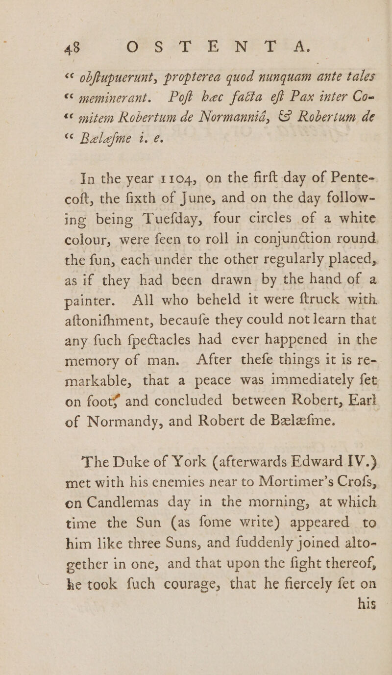 <¢ obftupuerunt, propterea quod nunquam ante tales << meminerant. Poft hec fatta eft Pax inter Co- “¢ mitem Robertum de Normannid, ‘8 Roberium de “¢ Belefme 1. e. In the year 1104, on the firft day of Pente- coft, the fixth of June, and on the day follow- ing being Tuefday, four circles of a white colour, were feen to roll in conjun&amp;ion round, the fun, each under the other regularly placed, as if they had been drawn by the hand of a painter. All who beheld it were ftruck with aftonifhment, becaufe they could not learn that any fuch fpectacles had ever happened in the memory of man. After thefe things it is re- markable, that a peace was immediately fet on foot¥ and concluded between Robert, Earl of Normandy, and Robert de Belafme. The Duke of York (afterwards Edward IV.) met with his enemies near to Mortimer’s Crofs, on Candlemas day in the morning, at which time the Sun (as fome write) appeared to him like three Suns, and fuddenly joined alto- gether in one, and that upon the fight thereof, he took fuch courage, that he fiercely fet on his —