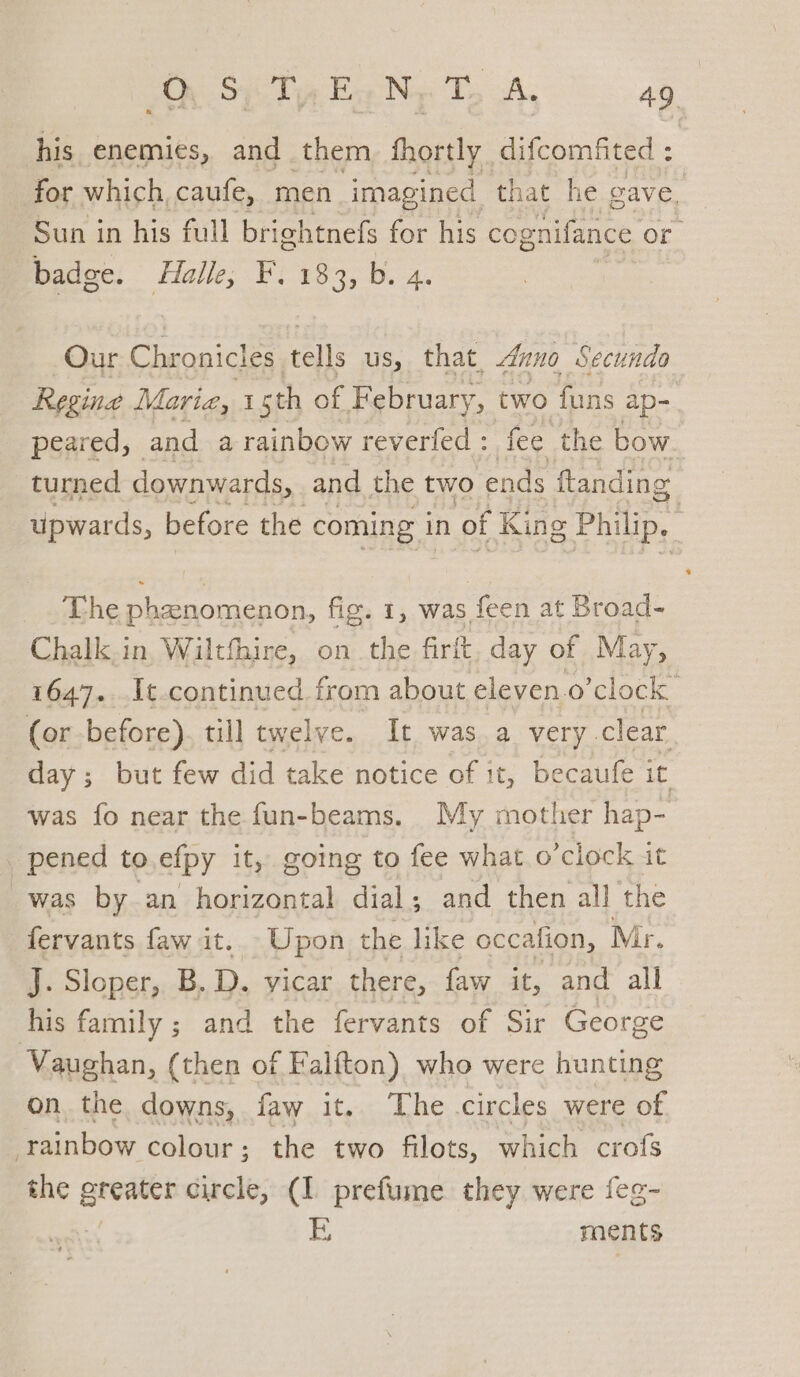 Si Ty EaNy T, A, 4g his enemies, and them, fhortly difcomfited : for which, caufe, men imagined that he gave. Sun in his full brightnefs for his cognifance or Badge: Halle; Fi 183, b. 4. Our Chronicles tells us, that. Anno Secunda Regine Maria, 1 sth of February, two funs ap- peared, and a rainbow reverfed : fee the bow. turned downwards, and the two ends ftanding upwards, before the coming in of King Philip. | The phenomenon, fig. 1, was feen at Broad- Chalk.in, Wiltfhire, on the firft, day of May, 1647. It continued from about eleven.o’clock (or before). till twelve. It was. a very clear. day ; but few did take notice of it, becaufe it was fo near the fun-beams. My mother hap- _ pened to efpy it, going to fee what o’clock it was by an horizontal dial; and then all the fervants faw it. Upon the like occafion, Mr. J. Sloper,, B. D. vicar there, faw it, and all his family ; and the fervants of Sir George Vaughan, (then of Falfton) who were hunting on the downs, faw it. The circles were of rainbow colour; the two filots, which crofs the iii circle, (1 prefume they were feg- i ments