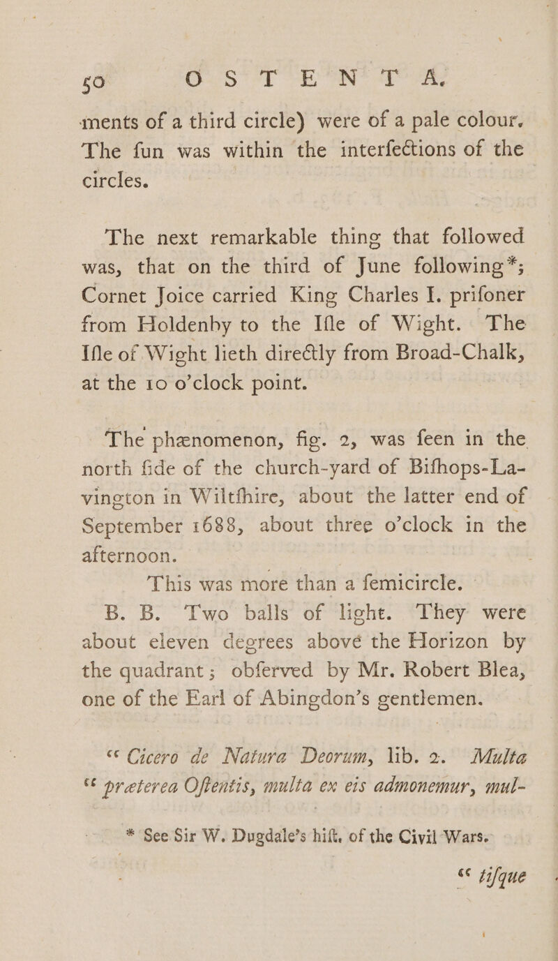 ments of a third circle) were of a pale colour, The fun was within the interfections of the circles. The next remarkable thing that followed was, that on the third of June following*; | Cornet Joice carried King Charles I. prifoner from Holdenhy to the Ifle of Wight. The IMe of Wight lieth dire&amp;tly from Broad-Chalk, at the 10 o’clock point. | The phenomenon, fig. 2, was feen in the north fide of the church-yard of Bifhops-La- vineton in Wiltfhire, about the latter end of September 1688, about three o’clock in the afternoon. | This was more than a femicircle. © B. B. Two balls of light. They were about eleven degrees above the Horizon by the quadrant; obferved by Mr. Robert Blea, one of the Earl of Abingdon’s gentlemen. “© Cicero de Natura Deorum, \ib. 2. Multa ° preterea Oftentis, multa ex eis admonemur, mul- * See Sir W. Dugdale’s hift. of the Civil Wars. “ tyque