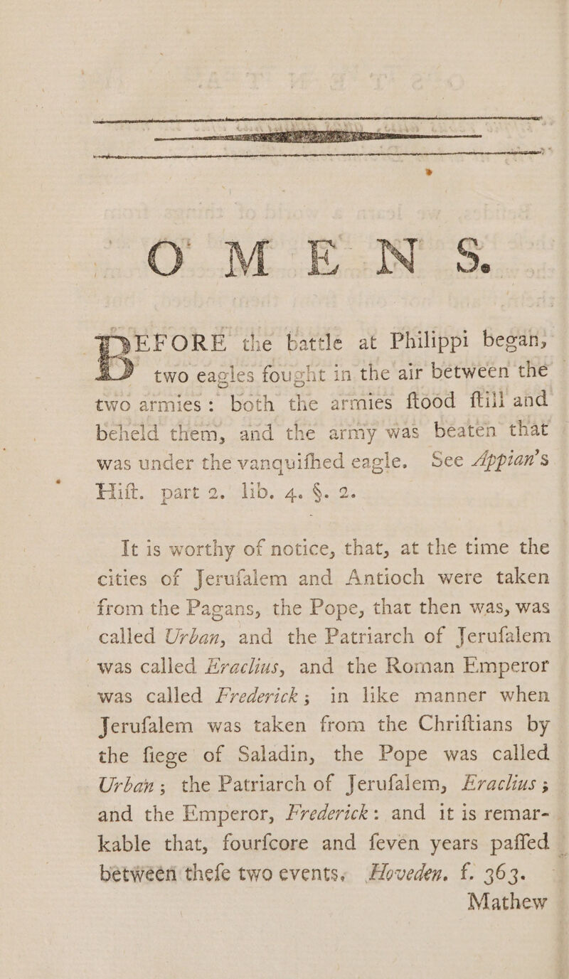 two armies: both the armies ftood ftill and beheld them, and the army was béaten that was under the vanquifhed eagle. See Appian’s Hiult..” part 2. rb. 4. B.c2. It is worthy of notice, that, at the time the cities of Jerufalem and Antioch were taken from the Pagans, the Pope, that then was, was called Urban, and the Patriarch of Jerufalem was called Hraclius, and the Roman Emperor was called Frederick; in like manner when Jerufalem was taken from the Chriftians by the fiege of Saladin, the Pope was called Urban; the Patriarch of Jerufalem, Eraclius ; and the Emperor, Frederick: and it is remar-_ kable that, fourfcore and feven years paffed _ between thefe two events, Hoveden. f. 363. Mathew