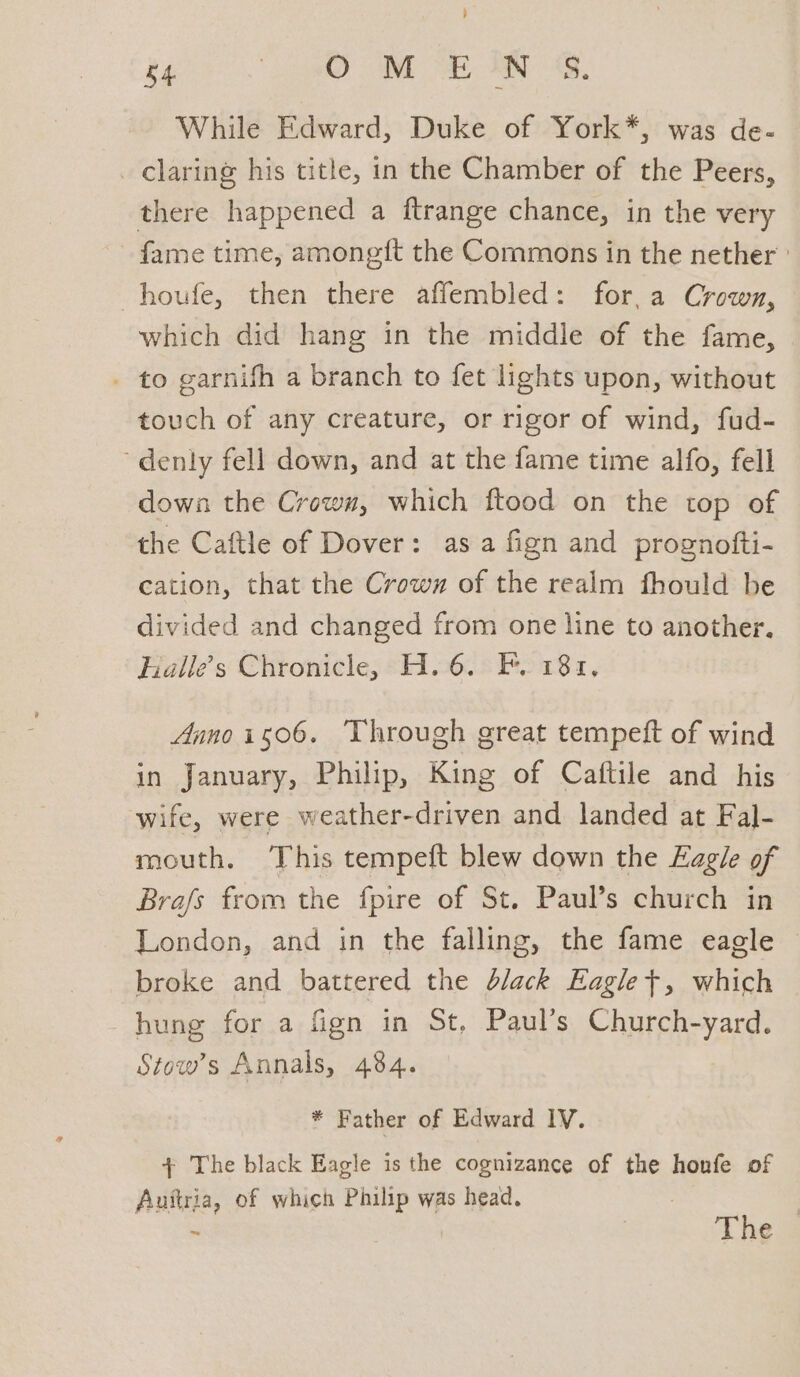 } 54 | WD Po SEN AS, While Edward, Duke of York*, was de- _ claring his title, in the Chamber of the Peers, there happened a ftrange chance, in the very fame time, amonegft the Commons in the nether ' -houfe, then there affembled: for, a Crown, which did hang in the middle of the fame, - to garnifh a branch to fet lights upon, without touch of any creature, or rigor of wind, fud- ~denly fell down, and at the fame time alfo, fell down the Crown, which ftood on the top of the Caftle of Dover: as a fign and prognofti- cation, that the Crown of the realm fhould be divided and changed from one line to another. Halle’s Chronicle, H. 6. F. 181. Annoiso06. Through great tempeft of wind in January, Philip, King of Caftile and his wife, were weather-driven and landed at Fal- mouth. This tempeft blew down the Eagle of Brafs from the fpire of St. Paul’s church in London, and in the falling, the fame eagle broke and battered the d/ack Eagle+, which hung for a fign in St, Paul’s Church-yard. Stow’s Annals, 484. * Father of Edward IV. + The black Eagle is the cognizance of the honfe of Auttria, of which Philip was head. | The