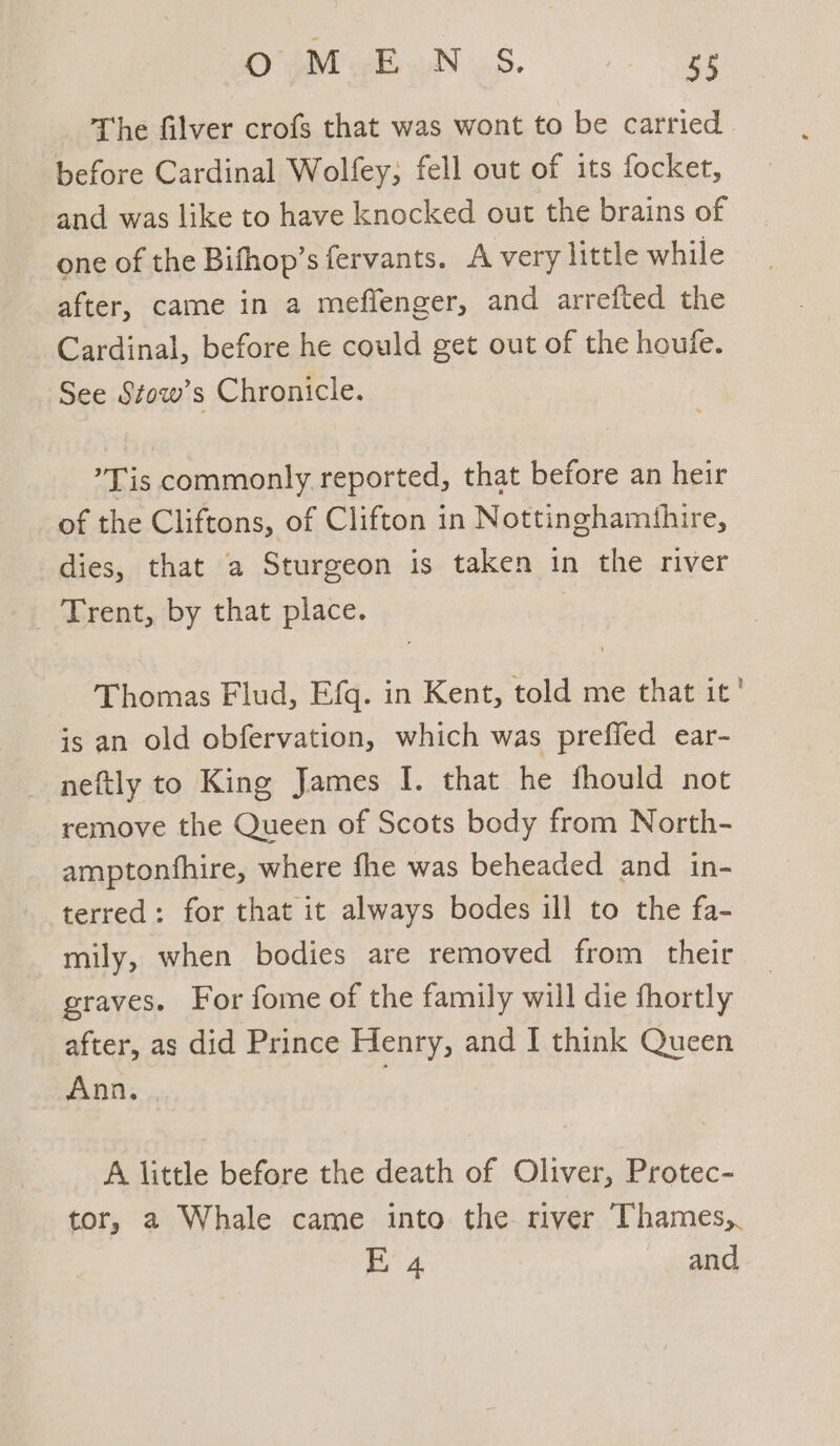 ara NaS. ee The filver crofs that was wont to be carried before Cardinal Wolfey, fell out of its focket, and was like to have knocked out the brains of one of the Bifhop’s fervants. A very little while after, came in a meffenger, and arrefted the Cardinal, before he could get out of the houfe. See Stow’s Chronicle. ’Tis commonly reported, that before an heir of the Cliftons, of Clifton in Nottinghamihire, dies, that a Sturgeon is taken in the river Trent, by that place. Thomas Flud, Efq. in Kent, told me that it’ is an old obfervation, which was preffed ear- neftly to King James I. that he fhould not remove the Queen of Scots body from North- amptonfhire, where fhe was beheaded and in- terred: for that it always bodes ill to the fa- mily, when bodies are removed from their graves. For fome of the family will die fhortly after, as did Prince Henry, and I think Queen Ann. A little before the death of Oliver, Protec- tor, 2 Whale came into the river Thames,. | a and