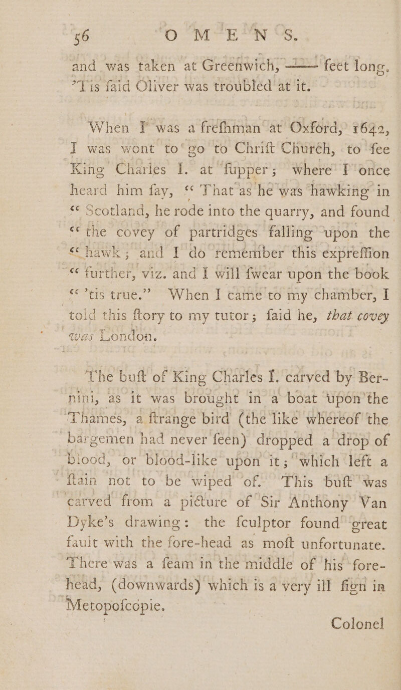 - feet long. and was taken at Greenwich, — Tis faid Oliver was troubled at it. When If was a frefhman at Oxford, 1642, I was wont to‘go to Chrift Churéh, to ‘fee King Charles I. at “fupper ; where’ I once heard him fay, o That as he was hawking in *¢ Scotland, he rode into the quarry, and found — “© the covey of partridges falling upon the é Chawk ; an 9 ie § do remember this expreffion “*€ further, viz. and I will fwear upon the book tis true.” When I came'to my chamber, I told this e to my tutor; faid he, that covey . Was London. The buft of King Charles I. carved by Ber- nini, as it was brought in a boat upén’the ‘Thames, a flrange bird (the like whereof the bargemen had never feen) dropped a drop of blood, or blood-like upon it; “Which ‘left a “ftain ‘not to be wiped of. This butt’ was carved from a picture of Sir Anthony Van Dyke’s drawing: the fculptor found’ ‘great fault with the fore-head as moft unfortunate. There was a feam in the middle of ‘his ‘fore- head, (downwards) which is a very ill fien In “Metopofcopie. | Colonel