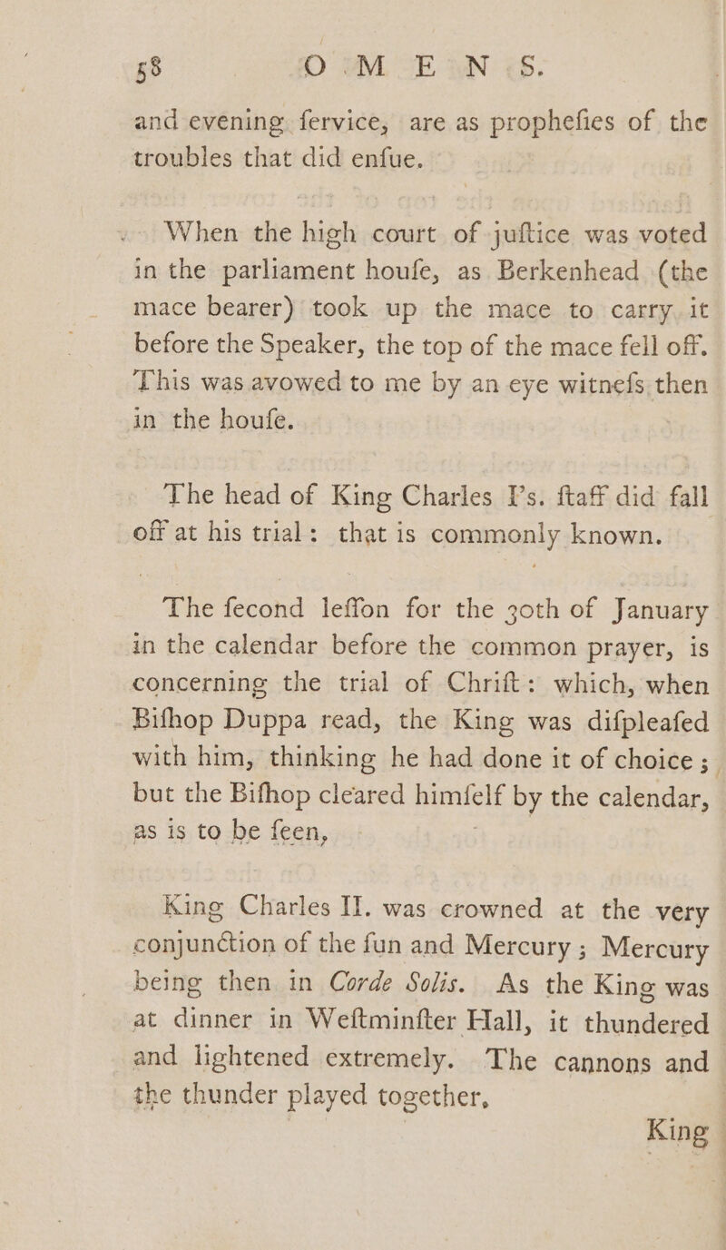 a RL SE IN <8: and evening fervice, are as propheites of the troubles that did enfue. When the high court of juftice was voted in the parliament houfe, as Berkenhead (the mace bearer) took up the mace to carry, it before the Speaker, the top of the mace fell off. This was avowed to me by an eye witnefs then in the houfe. The head of King Charles Ps. ftaff did fall off at his trial: that is commonly known. The fecond leffon for the 3oth of January in the calendar before the common prayer, is concerning the trial of Chrift: which, when Bifhop Duppa read, the King was difpleafed with him, thinking he had done it of choice ; but the Bifhop cleared 2 See by the calendar, as is to be feen, King Charles II. was crowned at the very conjunction of the fun and Mercury ; Mercury being then in Corde Solis. As the King was at dinner in Weftminfter Hall, it thundered and lightened extremely. The cannons and the thunder played together, King