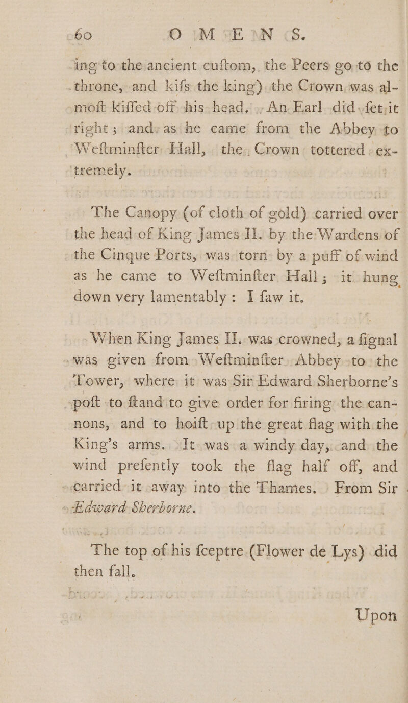 ing to the ancient cuftom,, the Peers goto the throne, and kifs the king) the Crown, was al- omott Kkifed off. his head, », An: Earl..did fet;it right ; andyas'he came from the Abbey to Weftminfter Hall, the, Crown tottered ; ex- ‘tremely. The Canopy (of cloth-of gold) carried over’ the head of King James II. by the:Wardens of the Cinque Ports, was: torn: by a puff of-wind as he came to Weftminfter Hall; it huag down very lamentably: I faw it, When King James II. was crowned, ae “was given from» Weftminiter,, Abbey to. the ‘Tower, where it was Sir Edward Sherborne’s »pott to ftand to give order for firing the can- nons, and to hoift-up the great flag with the King’s arms. >It. was a windy day,..and) the wind prefently took the flag half off, and -€arried- it away into the Thames. From Sir . «Edward Sherborne. | . he top of his fceptre (Flower de Lys) did then fall. Upon