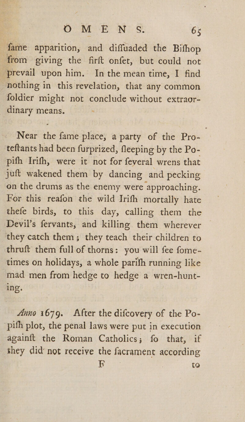 fame apparition, and diffuaded the Bifhop from giving the firft onfet, but could not ‘prevail upon him. In the mean time, I find nothing in this revelation, that any common foldier might not conclude without extraor- dinary means. Near the fame place, a party of the Pro- teftants had been furprized, fleeping by the Po- pifh Irifh, were it not for feveral wrens that juft wakened them by dancing and pecking on the drums as the enemy were approaching. For this reafon the wild Irith mortally hate thefe birds, to this day, calling them the Devil’s fervants, and killing them wherever they catch them; they teach their children to thruft them full of thorns: you will fee fome- times on holidays, a whole parifh running like mad men from hedge to hedge a wren-hunt- ing. Anno 1679. After the difcovery of the Po- pih plot, the penal laws were put in execution againft the Roman Catholics; fo that, if they did’ not receive the facrament according Ls oars | to