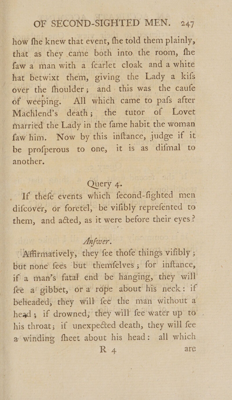 how fhe knew that event, fhe told them plainly, that as they came both into the room, fhe faw a man with a fearlet cloak and a white hat betwixt them, giving the Lady a kifs over the fhoulder; and this was the caufe of weeping. All which came to pafs after Machlend’s. death; the tutor of Lovet married the Lady in the fame habit the woman faw him. Now by this inftance, judge if it be profperous to one, it is as ‘difmal’ to another. | Query 4. If thefe events which fecond-fighted men difcover, or foretel, be vifibly reprefented to them, and acted, as it were before their eyes? Anfwer. ‘Afitmatively, they fee thofe things vifibly ; but none feés ‘but themfelves ; for inftance, if a man’s fatal end be hanging, they will” fee a’ gibbet, or a rope about his neck: if beheaded; they will fee the man without a head; if drowned; they will fee water up to | his throat; if unexpected death, they will fee a winding fheet about his head: all which R 4 are