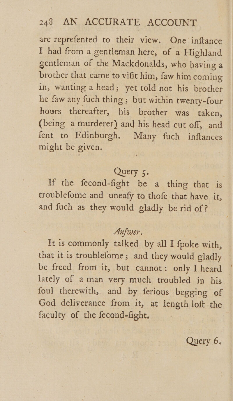 are reprefented to their view. One inftance I had from a gentleman here, of a Highland gentleman of the Mackdonalds, who having a brother that came to vifit him, faw him coming in, wanting a head; yet told not his brother he faw any fuch thing ; but within twenty-four hours thereafter, his brother was taken, (being a murderer) and his head cut off, and fent to Edinburgh. Many fuch inftances might be given. Query 5, If the fecond-fight be a thing that is troublefome and uneafy to thofe that have it, and fuch as they would gladly be rid of ? Anfwer. 3 Tt is commonly talked by all I fpoke with, that it is troublefome; and they would gladly — be freed from it, but cannot: only I heard lately of aman very much troubled in his foul therewith, and by ferious begging of God deliverance from it, at length loft the faculty of the fecond-fight, Query 6.