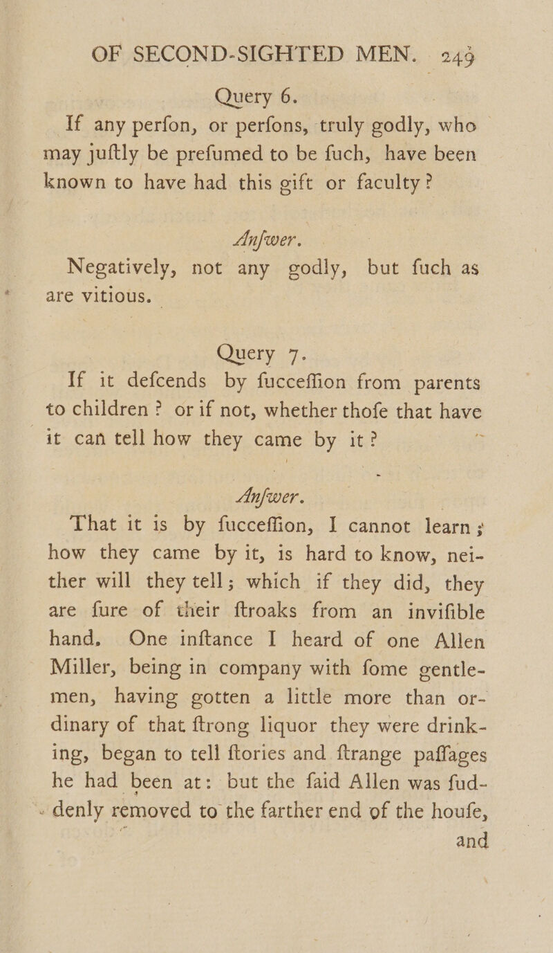 Query 6. If any perfon, or perfons, truly eats who may juftly be prefumed to be fuch, have been known to have had this gift or faculty? Anfwer. Negatively, not any godly, but fuch as are vitious. Query 7. If it defcends by fucceffion from parents to children ? or if not, whether thofe that nave it can tell how they came by it? ye | That it is by fucceffion, I cannot learn ; how they came by it, is hard to know, nei- ther will they tell; which if they did, they are fure of their ftroaks from an invifible hand, One inftance I heard of one Allen Miller, being in company with fome gentle- men, having gotten a little more than or- dinary of that ftrong liquor they were drink- ing, began to tell ftories and ftrange paflages he had been at: but the faid Allen was fud- - denly removed to the farther end of the houfe,