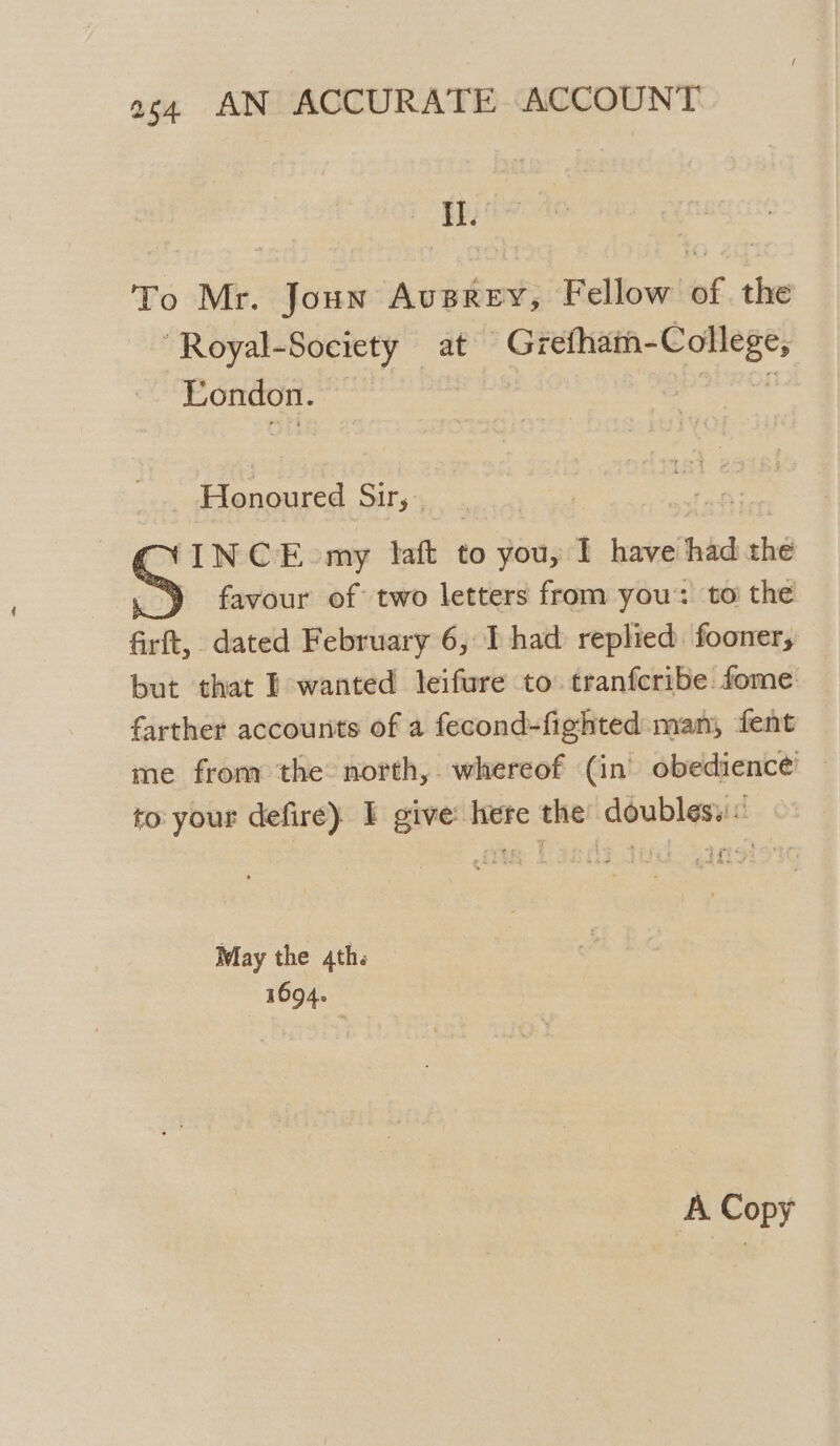 I. To Mr. Joun Ausrey, Fellow af the ‘Royal-Society at Grefhath-College, London. | i Honoured Sir, INCE my laft to you, I have had the favour of two letters from you: to the firft, dated February 6, I had replied fooner, but that I wanted leifure to tranfcribe. fome farther accounts of a fecond-fighted man, fent me from the: north, whereof (in) obedience — to your defire} I give: here the: doubles. « May the 4th. 1694.