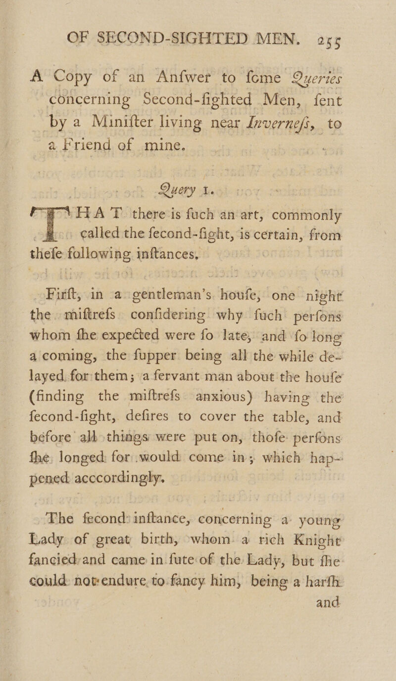 A Copy of an Anfwer to fome Queries concerning Second- fighted Men, fent by a Minitter living near Inverne/s, t a Friend of mine. Query t. is HA T there is fuch an art, commonly called the fecond-fight, is certain, from thefe pitioni Ad inftances, | | Firtt, in a gentleman’s. houfe, one night the. miftrefs confidering why fuch perfons whom fhe expected were fo late, and fo long a coming, the fupper being all the while de- layed. for: them; afervant man about the houfe (finding the miftrefs anxious) having the fecond-fight, defires to cover the table, and before alb things were put on, thofe: perfons fhe, longed: for .would come in; which hap- pened acccordingly. elas) The fecond: initance, concerning a young Lady of great birth, whom: a rich Knight fancied;and came in fute of the Lady, but fhe could: notrendure, to-fancy him, being a harfh.
