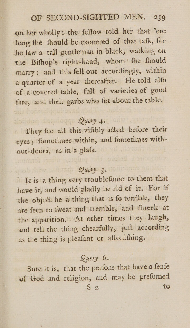 on her wholly: the fellow told her that ’ere long fhe fhould be exonered of that tafk, for he faw a tall gentleman in black, walking on the Bifhop’s right-hand, whom fhe fhould marry: and this fell out accordingly, within a quarter of a year thereafter. He told alfo of a covered table, full of varieties of good fare, and their garbs who fet about the table. Query 4. | They fee all this vifibly acted before their eyes; fometimes within, and fometimes with- out-doors, as in a glafs. Query §. ~ Ic is a thing very troublefome to them that have it, and would gladly be rid of it. For if the obje&amp;t be a thing that is fo terrible, they are feen to {weat and tremble, and fhreek at the apparition. At other times they laugh, and tell the thing chearfully, juft according as the thing is pleafant or aftonithing. Query 6. Sure it is, that the perfons that have a fenfe ef God and religion, and may be prefumed ae to