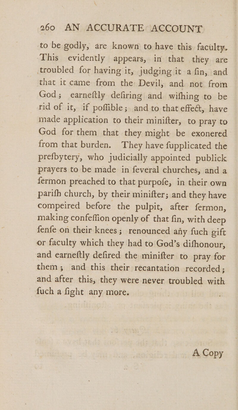 to be godly, are known to have this faculty. This evidently appears, in that they are troubled for having it, judging it a fin, and that it came from the: Devil, and not from God; earneftly defiring and withing to be rid of it, if poflible; and to that effe@, have made application to their minifter, to pray to God for them that they might be exonered from that burden. They have fupplicated the prefbytery, who judicially appointed publick prayers to be made in feveral churches, and a fermon preached to that purpofe, in their own parifh church, by their minifter; and they have compeired before the pulpit, after fermon, making confeffion openly of that fin, with deep fenfe on their knees; renounced any fuch gift or faculty which they had to God’s difhonour, and earneftly defired the minifter to pray for them; and this their recantation recorded; and after this, they were never troubled with -fuch a fight any more.