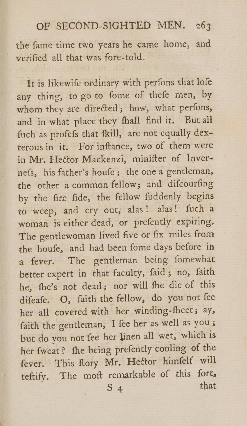 the fame time two years he came home, and - verified all that was fore-told. It is likewife ordinary with perfons that lofe any thing, to goto fome of thefe men, by whom they are directed; how, what perfons, and in what place they fhall find it. But all fuch as profefs that fkill, are not equally dex- terousin it. For inftance, two of them were in Mr. Heétor Mackenzi, minifter of Inver- nefs, his father’s houfe; the one a gentleman, the other a common fellow; and difcourfing by the fire fide, the fellow fuddenly begins to weep, and cry out, alas! alas! fuch a woman is either dead, or prefently expiring. The gentlewoman lived five or fix miles from the houfe, and had been fome days before in a fever. The gentleman being fomewhat better expert in that faculty, faid; no, faith he, fhe’s not dead; nor will fhe die of this difeafe. O, faith the fellow, do you not fee her all covered with her winding-fheets ay, faith the gentleman, I fee her as well as you; but do you not fee her finen all wet, which is her fweat? fhe being prefently cooling of the fever. This ftory Mr. Heétor himfelf will teftify. The moft remarkable of this fort, mie that