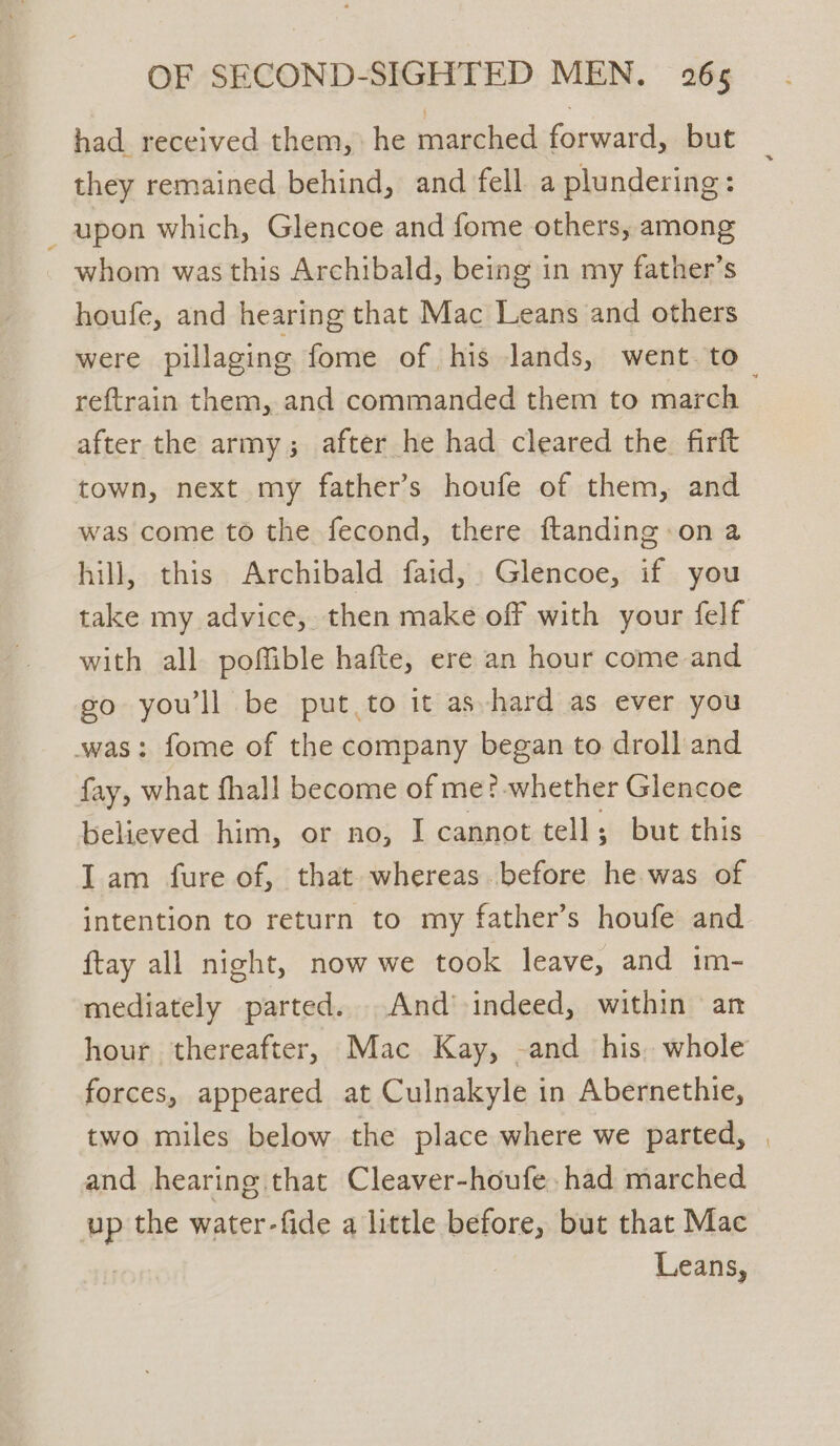 had received them, he marched forward, but they remained behind, and fell a plundering: _ upon which, Glencoe and fome others, among whom was this Archibald, being in my father’s houfe, and hearing that Mac Leans and others reftrain them, and commanded them to march after the army; after he had cleared the. firft town, next my father’s houfe of them, and was come to the fecond, there ftanding on a hill, this Archibald faid, Glencoe, if you with all poffible hafte, ere an hour come and os yoni be put to it as hard as ever you was: fome of the company began to droll and hy, es fhall become of me?-whether Glencoe believed him, or no, I cannot tell; but this Iam fure of, that whereas before he was of intention to return to my father’s houfe and ftay all night, now we took leave, and im- mediately parted...And> indeed, within an hour thereafter, Mac Kay, -and his. whole forces, appeared at Culnakyle in Abernethie, two miles below the place where we parted, and hearing that Cleaver-houfe, had marched ; YP the water-fide a little before, but that Mac Leans,