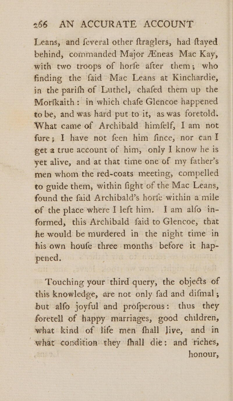 Leans, and feveral other ftraglers, had ftayed behind, commanded Major Aineas Mac Kay, with two troops of horfe after them; who finding the faid Mac Leans at Kinchardie, in the parifh of Luthel, chafed them up the Morfkaith: in which chafe Glencoe happened to be, and was hard put to it, as was foretold. What came of Archibald himfelf, I am not fure; I have not feen him fince, nor can I get a true account of him, only I know he is yet alive, and at that time one of my father’s men whom the red-coats meeting, compelled to guide them, within fight of the Mac Leans, found the faid Archibald’s horie within a mile of the place where I left him. Iam alfo in- formed, this Archibald faid to Glencoe, that he would be murdered in the night time in his own houfe three months before it hap- pened. Touching your third query, the objects of this knowledge, are not only fad and difmal, but alfo joyful and profperous: thus they foretell of happy marriages, good children, what kind of life men fhall live, and in “what condition they fhall die: and ‘riches, | honour,