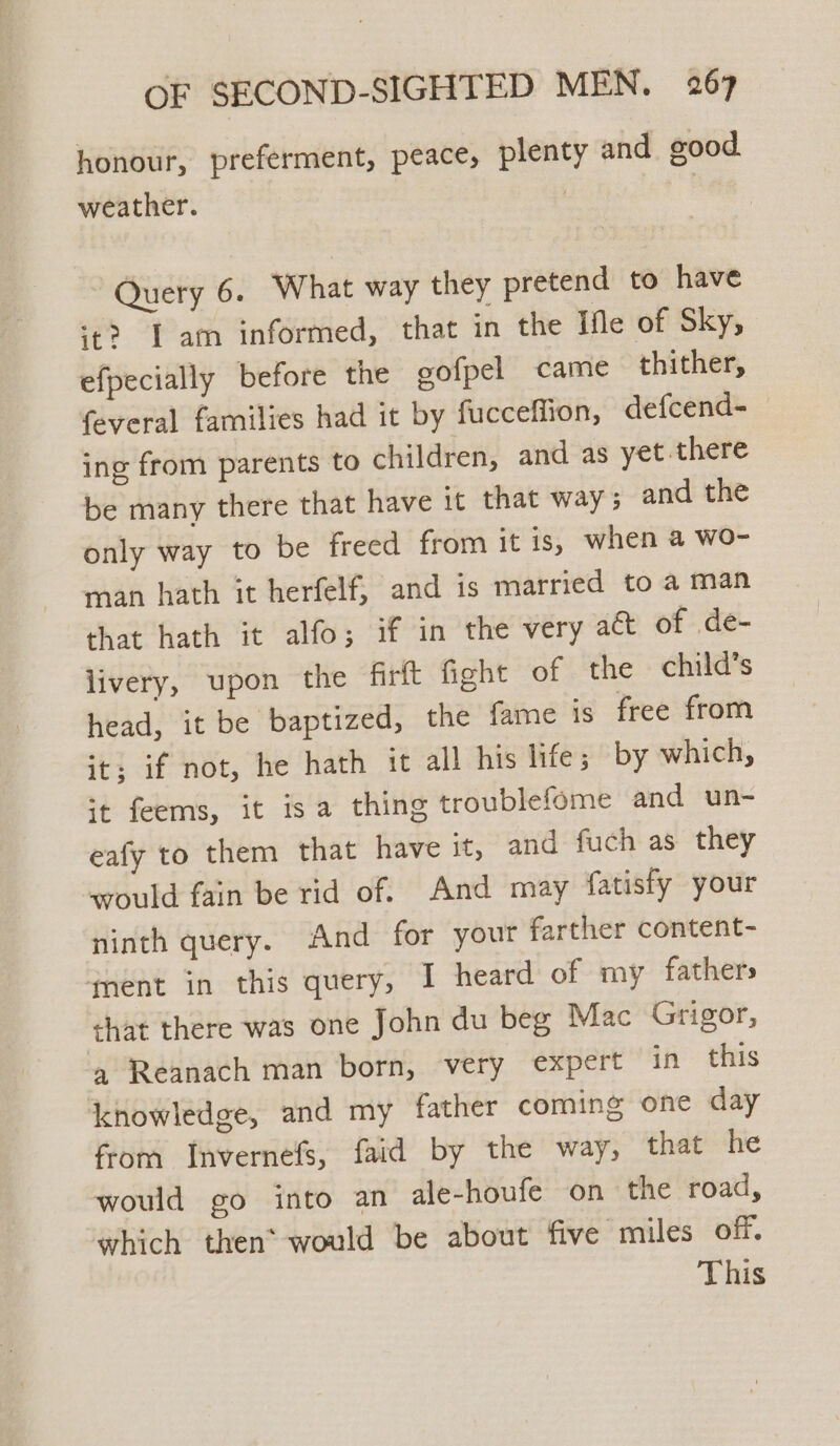 honour, preferment, peace, plenty and good. weather. : Query 6. What way they pretend to have ‘t? Tam informed, that in the Ifle of Sky, efpecially before the gofpel came thither, feveral families had it by fucceffion, defcend- ing from parents to children, and as yet there be many there that have it that way and the only way to be freed from it is, when a wo- man hath it herfelf, and is married to a man that hath it alfo; if in the very act of de- livery, upon the firft fight of the child’s head, it be baptized, the fame Is free from it; if not, he hath it all his life; by which, it feems, it isa thing troublefome and un- eafy to them that have it, and fuch as they would fain be rid of. And may fatisfy your ninth query. And for your farther content- fnent in this query, I heard of my fathers shat there was one John du beg Mac Grigor, a Reanach man born, very expert in this knowledge, and my father coming one day from Invernefs, faid by the way, that he would go into an ale-houfe on the road, which then* would be about five miles off. This