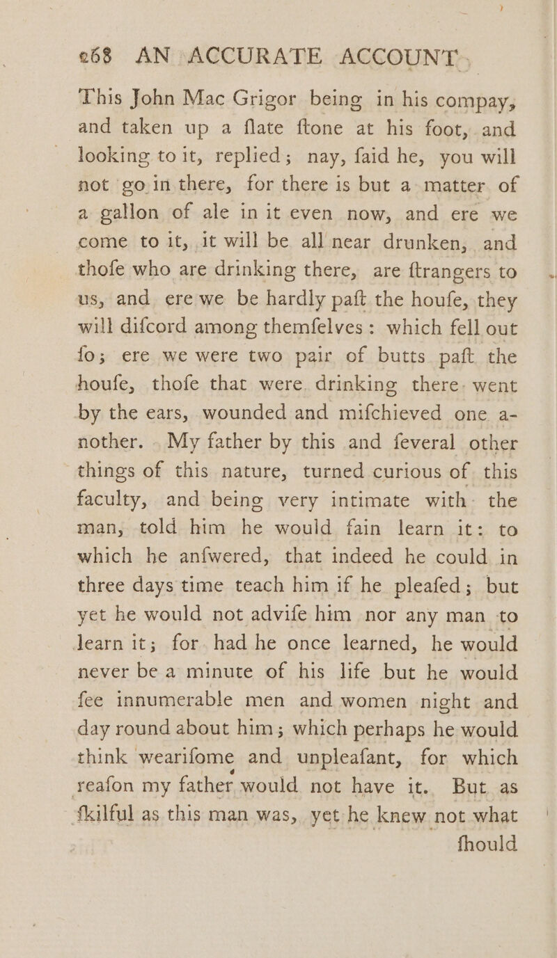 This John Mac Grigor being in his compay, and taken up a flate ftone at his foot, and looking to it, replied; nay, faid he, you will not gointhere, for there is but a matter of a gallon of ale in it even now, and ere we come to it, it will be all near drunken, and thofe who are drinking there, are ftrangers to us, and ere we be hardly paft the houfe, they will difcord among themfelves: which fell out fo; ere we were two pair of butts paft the houfe, thofe that were. drinking there: went by the ears, wounded and mifchieved one a- nother. . My father by this and feveral other things of this nature, turned curious of this faculty, and being very intimate with: the man, told him - would fain learn it: to which he anfwered, that indeed he could in three days time teach him if he pleafed; but yet he would not advife him nor any man to Jearn it; for. had he once learned, he would never be a minute of his life but he would fee innumerable men and women night and day round about him; which perhaps he would think wearifome and unpleafant, for which reafon my father would not have it. But as fkilful as this man was, yet he knew not what fhould