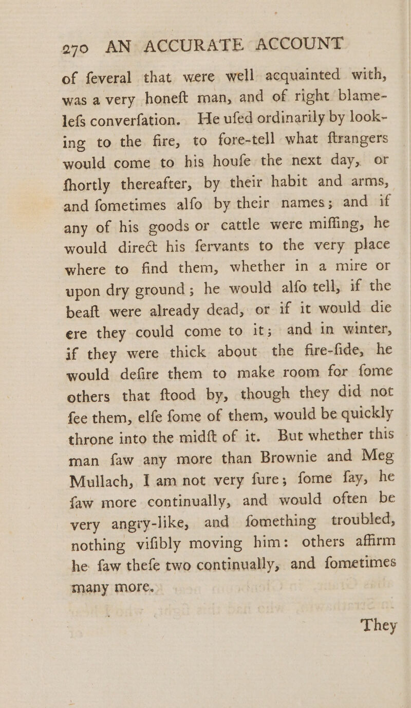 of feveral that were well acquainted with, was a very honeft man, and of right blame- lefs converfation. He ufed ordinarily by look- ing to the fire, to fore-tell what ftrangers would come to his houfe the next day, or fhortly thereafter, by their habit and arms, and fometimes alfo by their names; and if any of his goods or cattle were miffing, he would direct his fervants to the very place where to find them, whether in a mire or upon dry ground; he would alfo tell, if the beaft were already dead, or if it would die ere they could come to it; and in winter, if they were thick about the fire-fide, he would defire them to make room for fome others that ftood by, though they did not fee them, elfe fome of them, would be quickly throne into the midft of it. But whether this — man faw any more than Brownie and Meg Mullach, I am not very fure; fome fay, he {aw more continually, and would often be very angiy-like, and fomething troubled, nothing vifibly moving him: others affirm he faw thefe two continually, and fometimes many more. They