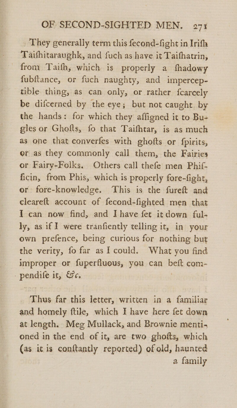 They generally term this fecond-fight in Irifh Taithitaraughk, and fuch as have it Taifhatrin, © _ from Taifh, which is properly a fhadowy fubftance, or fuch naughty, and impercep- tible thing, as can only, or rather {carcely be difcerned by the eye; but not caught. by the hands: for which they affigned it to Bu- eles or Ghofts, fo that Taifhtar, is as much as one that converfes with ghofts or {pirits, or as they commonly call them, the Fairies or Fairy-Folks. Others call thefe men Phif- ficin, from Phis, which is properly fore-fight, or fore-knowledge. This is the fureft and cleareft account of fecond-fighted men that I can now find, and I have fet it down ful- ly, as if ] were tranfiently telling it, in your own prefence, being curious for nothing but the verity, fo far as I could. What you find improper or fuperfluous, you can beft com- : wees j65) 42 ci Thus far this letter, written in a familiar and homely ftile, which I have here fet down at length. Meg Mullack, and Brownie menti- oned in the end of it, are two ghofts, which (as it is conftantly reported) of old, haunted a family