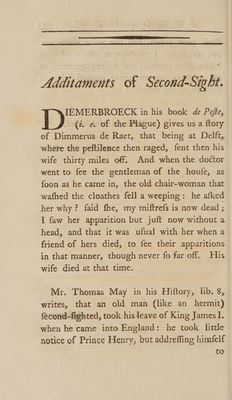 Additaments of Second-Sight. TEMERBROECK in his book de Pefte, D (i. e. of the Plague) gives us a {tory - of Dimmerus de Raet, that being at Delft, where the peftilence then raged, fent then his wife thirty miles off. And when the doctor went to fee the gentleman of the houfe, as foon as he came in, the old chair-woman that wafhed the cloathes fell a weeping: he afked her why? faid fhe, my miftrefs is now dead ; I faw her apparition but juft now without a head, and that it was ufual with her when a friend of hers died, to fee their apparitions in that manner, though never fo far off. His. wife died at that time. Mr. Thomas May in his Hiftory, lib. 8, writes, that an old man (like an hermit) fecond-fighted, took his leave of King James]. when he came into England: he took little notice of Prince Henry, but addreffing himfelf to