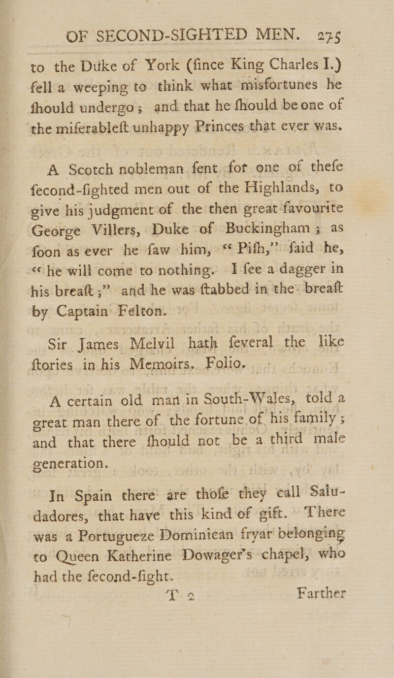 to the Duke of York (fince King Charles I.) fella weeping to think what misfortunes he fhould undergo; and that he fhould be one of ‘the miferableft unhappy Princes that ever was. A Scotch nobleman fent fot one of thefe fecond-fighted men out of the Highlands, to give his judgment of the then great favourite George Villers, Duke of Buckingham ; as foon as ever he faw him, ‘* Pifh,’’ faid he, <¢ he will come to nothing. I fee a dagger in his breaft ;” and he was ftabbed in the’ breaft by Captain: Felton. Sir James. Melvil hath alot the like ftories in his Memoirs. Folio... A certain old man in South- Wales, told a great man there of the fortune. of. his family ; 3 and that there fhould not be a third male generation. In Spain there are thot a call Sate. dadores, that have this kind of gift. There was a Portugueze Dominican fryar belonging to Queen igehchine Dowager’s — who had the fecond-fight. Ti 2 « oh Barther