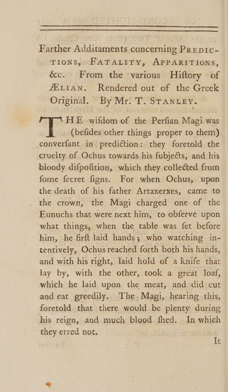 Farther Additaments concerning PREepic- TIONS; “FATALITY, APPARITIONS, &amp;c. From the ‘various Hiftory of fELIAN. Rendered out of the Greek Original. By Mr. T. igh SB HE. wifdom A tae Borie Magi was (befides other things proper to them) converfant in prediction: they foretold the cruelty of. Ochus towards his fubjects, and his bloody difpofition, which they collected from fome fecret figns. For when Ochus, upon the death of his father Artaxerxes, came to the crown, the Magi charged one of the Eunuchs that were next him, to obferve upon what things, when the table was fet before him, he firft laid hands; who watching in- tentively, Ochus reached forth both his hands, and with his right, laid hold of a knife that lay by, with the other, took a great loaf, which he laid upon the meat, and did cut and eat greedily.. The, Magi, hearing this, foretold. that there would be plenty during his reign, and.much blood fhed. In which they erred not. | It