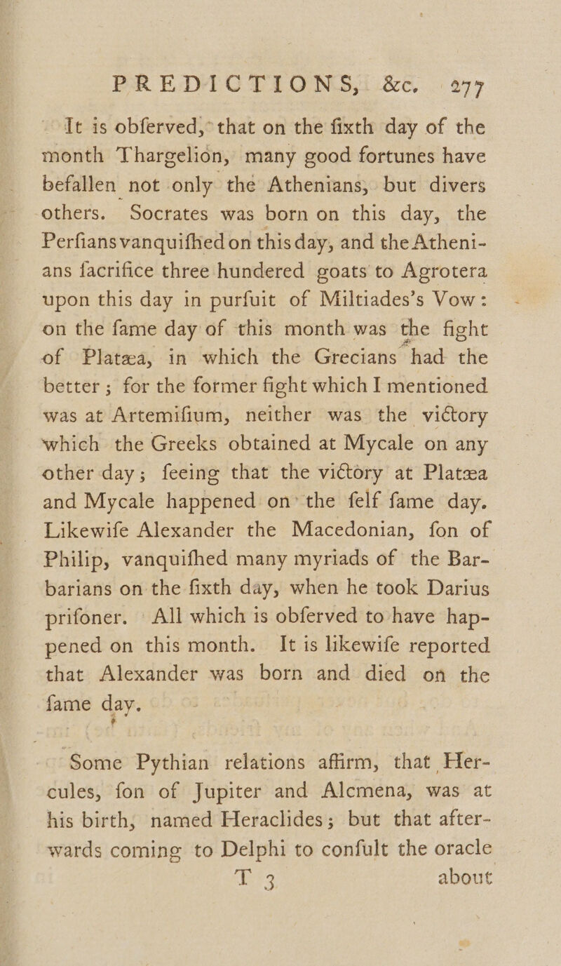 PREDICTIONS, &amp;&amp;. . 977 It is obferved,° that on the fixth day of the month Thargelion, many good fortunes have befallen not only thé Athenians, but divers others. Socrates was born on this day, the Perfians vanquifhed on this day, and the Atheni- ans facrifice three hundered goats to Agrotera upon this day in purfuit of Miltiades’s Vow: on the fame day of this month was the fight of Platea, in which the Grecians had the better ; for the former fight which I mentioned was at Artemifium, neither was the victory which the Greeks obtained at Mycale on any other day; feeing that the victory at Platea and Mycale happened on’ the felf fame day. - Likewife Alexander the Macedonian, fon of Philip, vanquifhed many myriads of the Bar- barians on the fixth day, when he took Darius prifoner. All which is obferved to have hap- pened on this month. It is likewife reported that Alexander was born and died on the fame day. Some Pythian relations affirm, that Her- cules, fon of Jupiter and Alcmena, was at his birth, named Heraclides; but that after- wards coming to Delphi to confult the oracle ‘ier about