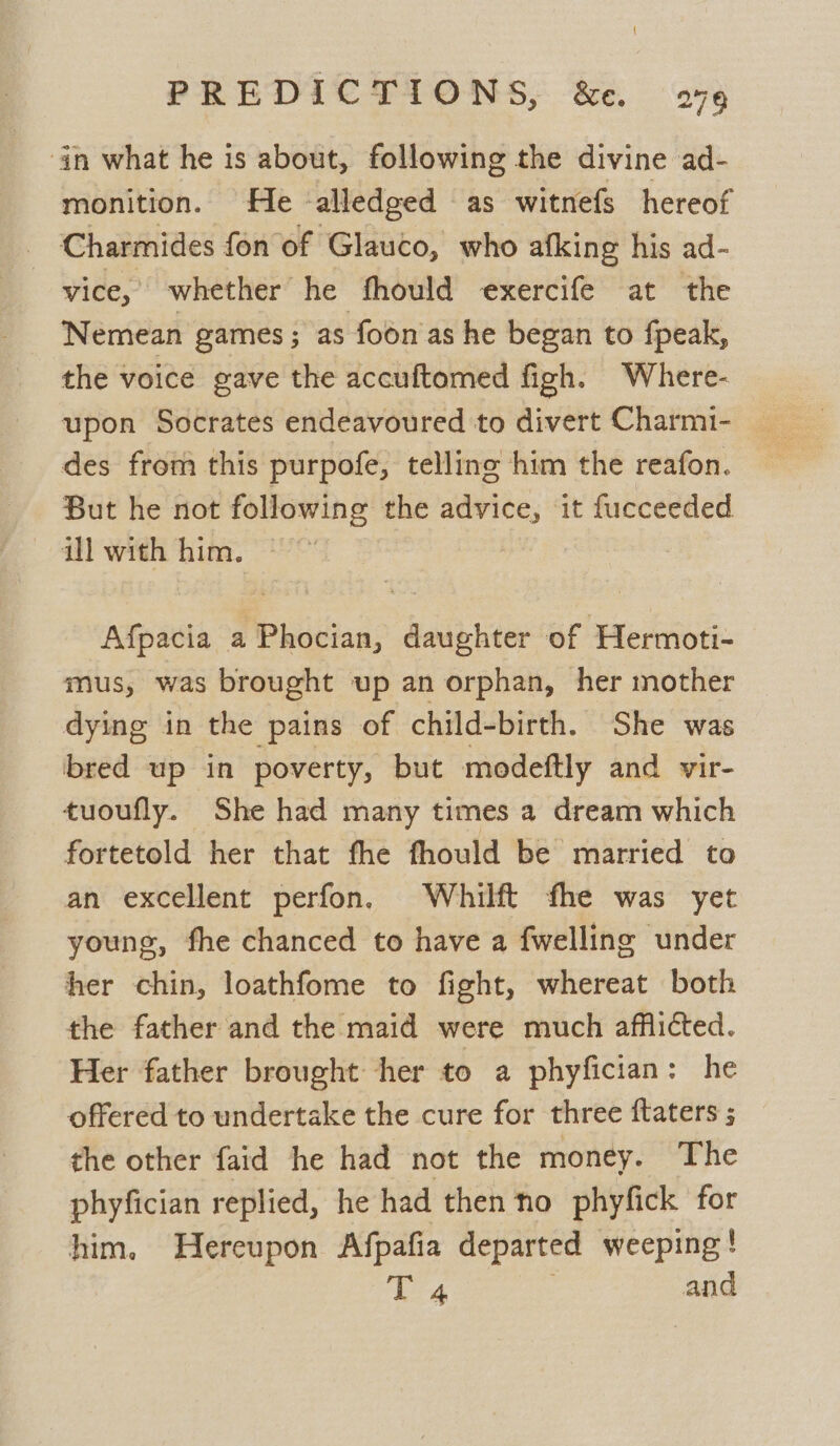 in what he is about, following the divine ad- monition. He -alledged as witnefs hereof : Charmides fon of Glauco, who afking his ad- vice,’ whether he fhould exercife at the Nemean games; as foon as he began to fpeak, the voice gave the accuftomed figh. Where- des from this purpofe, telling him the reafon. But he not following the advice, it fucceeded ill with him. | Afpacia a Phocian, daughter of Hermoti- mus, was brought up an orphan, her mother dying in the pains of child-birth. She was bred up in poverty, but modeftly and vir- tuoufly. She had many times a dream which fortetold her that fhe fhould be married to an excellent perfon. Whilft fhe was yet young, fhe chanced to have a fwelling under her chin, loathfome to fight, whereat both the father and the maid were much afflicted. Her father brought her to a phyfician: he offered to undertake the cure for three ftaters ; the other faid he had not the money. The phyfician replied, he had then ‘tho phyfick for him. Hereupon Afpafia departed weeping ! E4 and