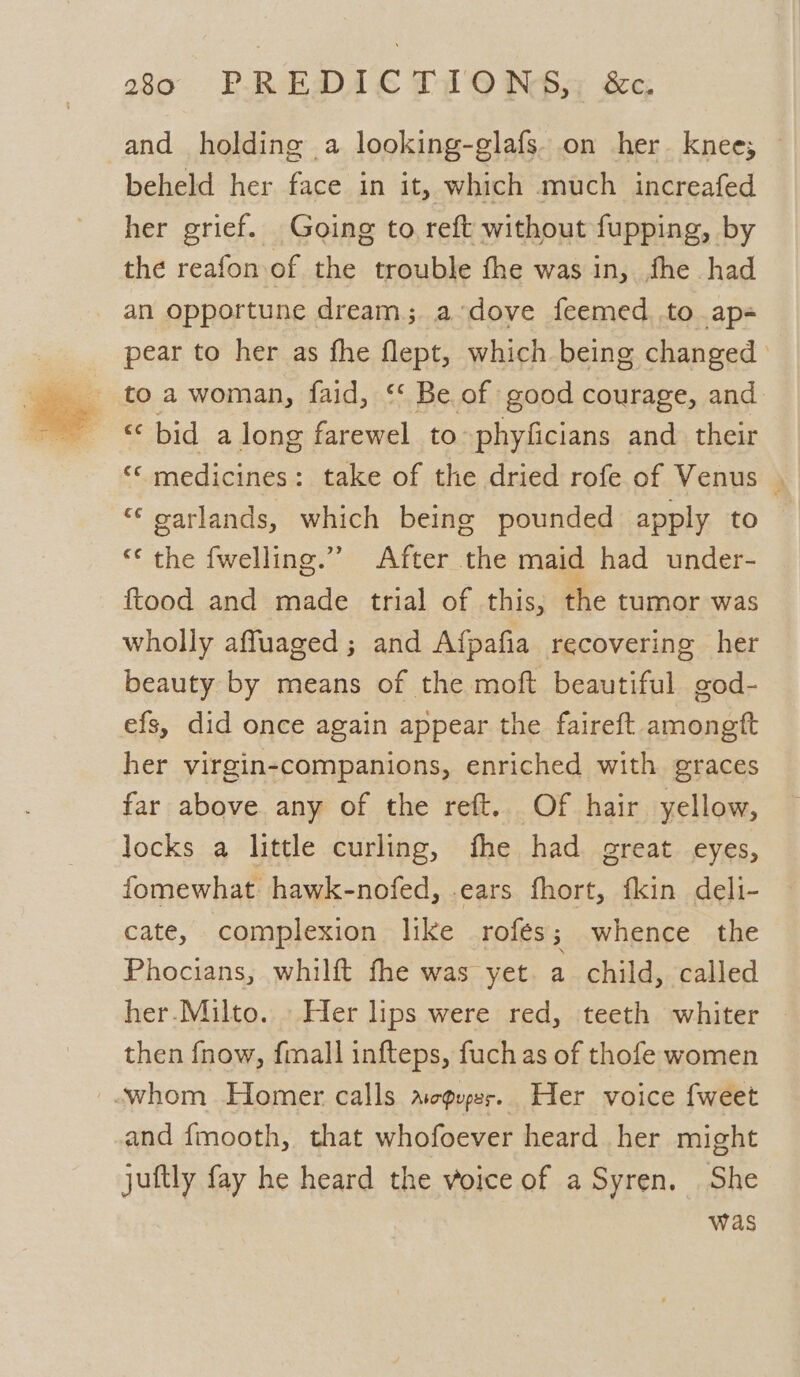 and holding a looking-glafs. on her knee; beheld her face in it, which much increafed her grief. Going to reft without fupping, by the reafon of the trouble the was in, fhe had an opportune dream; a-dove feemed to ap- pear to her as fhe flept, which being changed ‘bid along farewel to phyficians and their ‘© medicines: take of the dried rofe of Venus | “‘ oarlands, which being pounded apply to — “<¢ the fwelling.” After the maid had under- ftood and made trial of this; the tumor was wholly affuaged ; and Afpafia recovering her beauty by means of the moft beautiful god- efs, did once again appear the faireft amongft her virgin-companions, enriched with graces far above any of the reft. Of hair yellow, locks a little curling, fhe had great eyes, fomewhat hawk-nofed, .ears fhort, fkin deli- cate, complexion like _rofes ; whence the Phocians, whilft fhe was yet. a child, called her.Milto. Her lips were red, teeth whiter then fnow, fmall infteps, fuch as of thofe women -.whom Homer calls agus. Her voice fweet and {mooth, that whofoever heard her might juttly fay he heard the voice of a Syren. She was