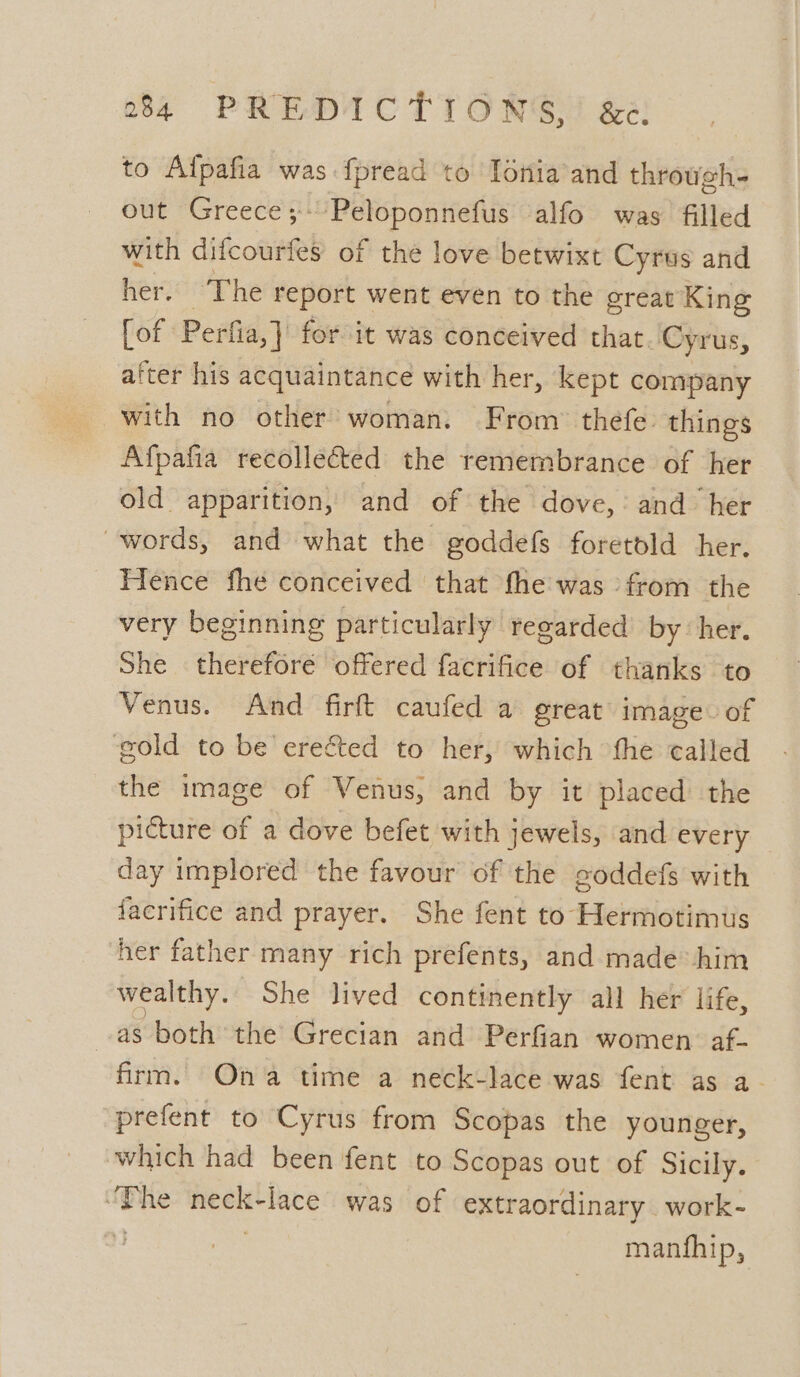 to Alfpafia was fpread to Ionia and through- out Greece ;: ~Peloponnefus alfo was filled with difcourfes of the love betwixt Cyrus and her. The report went even to the great King [of Perfia,] for it was conceived that. Cyrus, atter his acquaintance with her, kept company with no other’ woman. From” thefe: things Afpafia recollected the remembrance of her old apparition, and of the dove, and her words, and what the goddefs foretold her. Hence fhe conceived that fhe was from the very beginning particularly regarded by her. She therefore offered facrifice of thanks to Venus. And firft caufed a great image: of gold to be ereéted to her, which the called the image of Venus, and by it placed the picture of a dove befet with jewels, and every day implored the favour of the goddefs with facrifice and prayer. She fent to Hermotimus her father many rich prefents, and made him wealthy. She lived continently all her life, as both the Grecian and Perfian women. af- firm. Ona time a neck-lace was fent as a- prefent to Cyrus from Scopas the younger, which had been fent to Scopas out of Sicily. ‘Phe — lace was of extraordinary work- - manfhip,