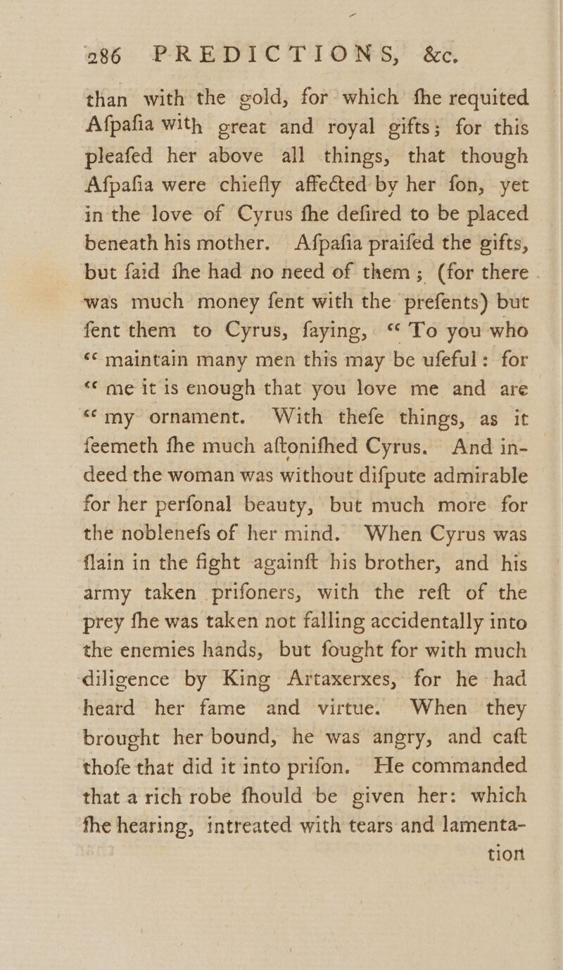 pes 286 PREDICTIONS, &amp;c. than with the gold, for which fhe requited Afpafia With great and royal gifts; for this pleafed her above all things, that though Afpafia were chiefly affected by her fon, yet in the love of Cyrus fhe defired to be placed beneath his mother. Afpafia praifed the gifts, but faid fhe had no need of them; (for there . was much money fent with the prefents) but fent them to Cyrus, faying, ‘ To you who ‘© maintain many men this may be ufeful: for ‘© me it is enough that you love me and are “my ornament. With thefe things, as it feemeth fhe much aftonifhed Cyrus. And in- deed the woman was without difpute admirable for her perfonal beauty, but much more for the noblenefs of her mind. When Cyrus was flain in the fight againft his brother, and his army taken prifoners, with the reft of the prey fhe was taken not falling accidentally into the enemies hands, but fought for with much diligence by King Artaxerxes, for he - had heard her fame and virtue. When they brought her bound, he was angry, and caft thofe that did it into prifon. He commanded that a rich robe fhould be given her: which fhe hearing, intreated with tears and lamenta- tion