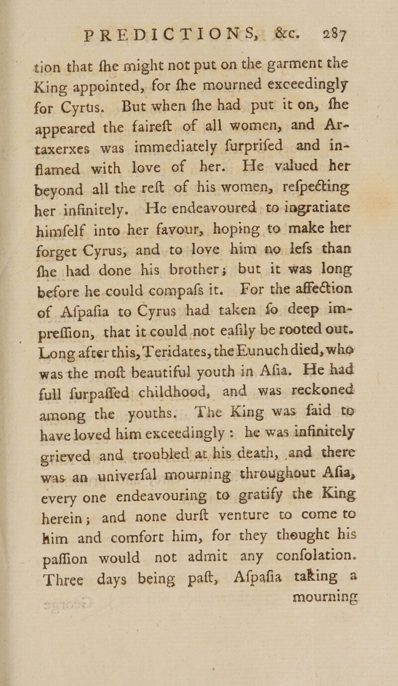 PREDIGTIONSS fe. 28% gion that fhe might not put on the garment the King appointed, for fhe mourned exceedingly for Cyrus. But when fhe had put iton, fhe appeared the faireft of all women, and Ar-. taxerxes was immediately furprifed and in- flamed with love of her. He. valued her beyond all the reft of his women, refpecting her infinitely. He endeavoured to ingratiate himfelf into her favour, hoping to make her forget Cyrus, and to love him no lefs than fhe had done his brother; but it was long before he could compafs it. For the affection of Afpafia to Cyrus had taken fo deep im- _ preffion, that it could not eafily be rooted out. Long afver this, Teridates, the Hunuch died, who was the mott beautiful youth in Afia. He had full furpafied: childhood, and was reckoned among the youths. The King was faid to have loved him exceedingly : he was infinitely grieved and, troubled at, his death, and. there was an univerfal mourning throughout Afia, every one endeavouring to gratify the King herein; and none durft venture to come to him and comfort him, for they theught his paffion would not admit any confolation. Three days being paft, Afpafia taking a mourning