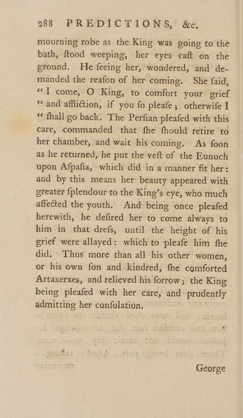 mourning robe as. the King was going to the bath, ftood weeping, her eyes caft on the eround. He feeing her, wondered, and de- manded the reafon of her coming. She faid, *©T come, O King, to comfort your grief “* and affliction, if you fo pleafe;. otherwife I *« fhall go back. The Perfian pleafed with this care, commanded that fhe thould retire ‘to her chamber, and wait his coming. As foon as he returned, he put the veft of the Eunuch upon Afpafia, which did in a manner fit her: and by this means her’ beauty appeared with greater {plendour to the King’s eye, who much affected the youth. And being once pleafed herewith, he defired her to come always to him in that drefs, until the height of his grief were allayed: which to pleafe him the did. Thus more than all his other women, or his own fon and kindred, fhe comforted being pleafed with her care, and bok oti admitting her Sapaagih ae: George