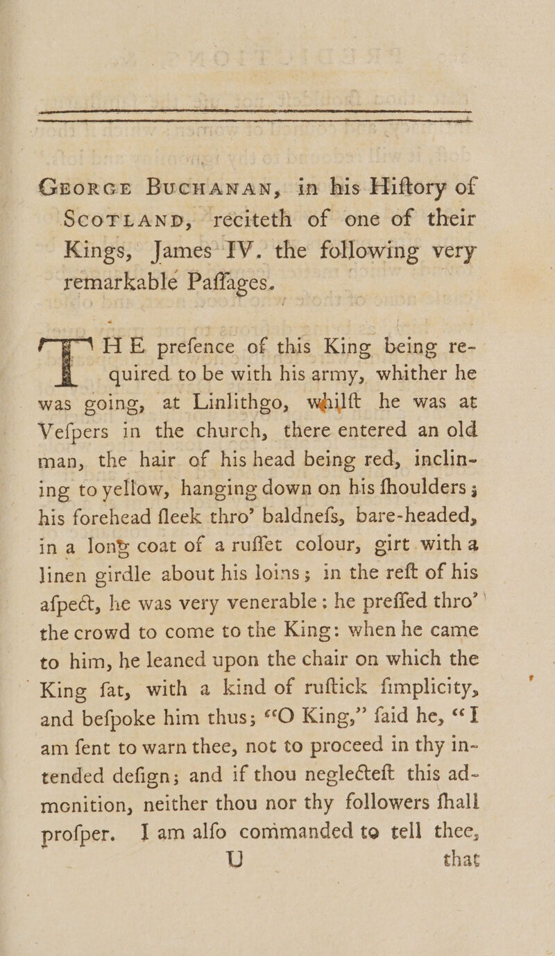 ScoTLANp, reciteth of one of their Kings, James IV. the following very remarkable Paffages. BH EB prefence of this King ie re- quired to be with his army, whither he was going, at Linlithgo, whilft he was at Vefpers in the church, there entered an old man, the hair of his head being red, inclin- ing toyellow, hanging down on his fhoulders ; his forehead fleek thro’ baldnefs, bare-headed, in a lont coat of aruffet colour, eirt with a linen girdle about his loins; in the reft of his afpect, he was very venerable ; he preffed thro’ ' the crowd to come to the King: when he came to him, he leaned upon the chair on which the King fat, with a kind of ruftick fimplicity, and befpoke him thus; ‘‘O King,” faid he, “Tf am fent to warn thee, not to proceed in thy in- tended defign; and if thou neglecteft this ad- mecnition, neither thou nor thy followers fhall profper. Jam alfo commanded te tell thee, U that