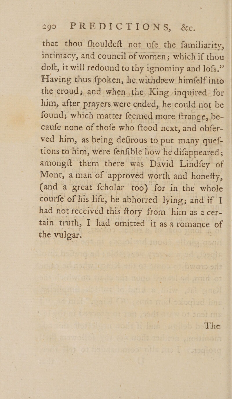 that thou fhouldeft not ufe the familiarity, intimacy, and council of women; which if thou doft, it will redound to thy ignominy and lofs.” Having thus {poken, he withdrew himfelf into the croud;, and when.the, King inguired for him, after prayers were ended, he could not be found; which matter feemed more ftrange, be- caufe none of thofe who ftood next, and obfer- ved him, as being defirous to put many quef- tions to him, were fenfible how he difappeared ; amongft them there was David Lindfey of Mont, aman of approved worth and honefty, (and a great fcholar too) for in the whole courfe of his life, he abhorred lying; and if I had not received this ftory from him as a cer- tain truth, I had omitted it asa romance > of the vulgar. The