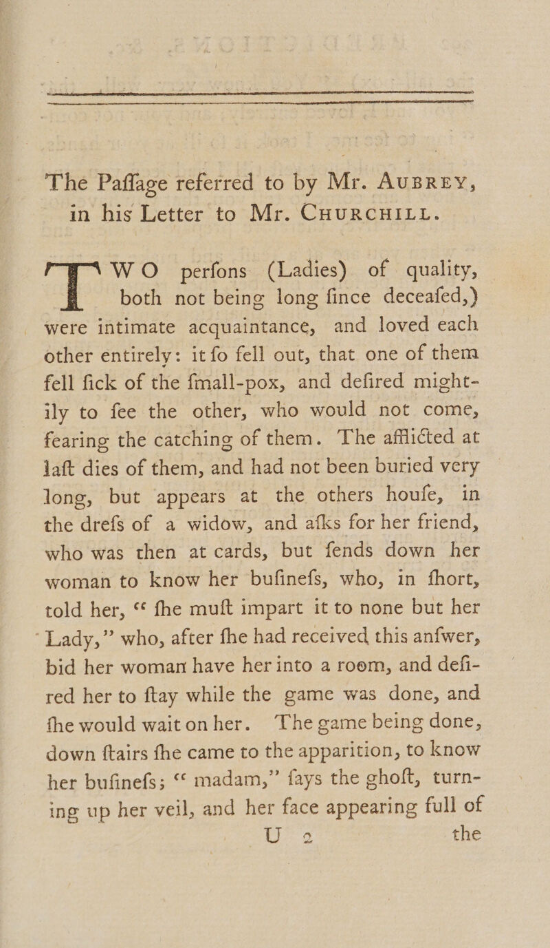 The Paffage referred to by Mr. AuBREY, in his Letter to Mr. CHURCHILL. WO perfons (Ladies) of quality, both not being long fince deceafed,) were intimate acquaintance, and loved each other entirely: it fo fell out, that one of them fell fick of the fmall-pox, and defired might- ily to fee the other, who would not come, fearing the catching of them. The afflicted at laft dies of them, and had not been buried very © long, but appears at the others houfe, in the drefs of a widow, and afks for her friend, who was then at cards, but fends down her woman to know her bufinefs, who, in fhort, told her, © fhe muft impart it to none but her ‘ Lady,” who, after fhe had received this anfwer, bid her woman have her into a room, and defi- red her to ftay while the game was done, and the would waitonher. The game being done, down ftairs fhe came to the apparition, to know her bufinefs; “© madam,” fays the ghoft, turn- ing up her veil, and her face appearing full of oA .*. o the