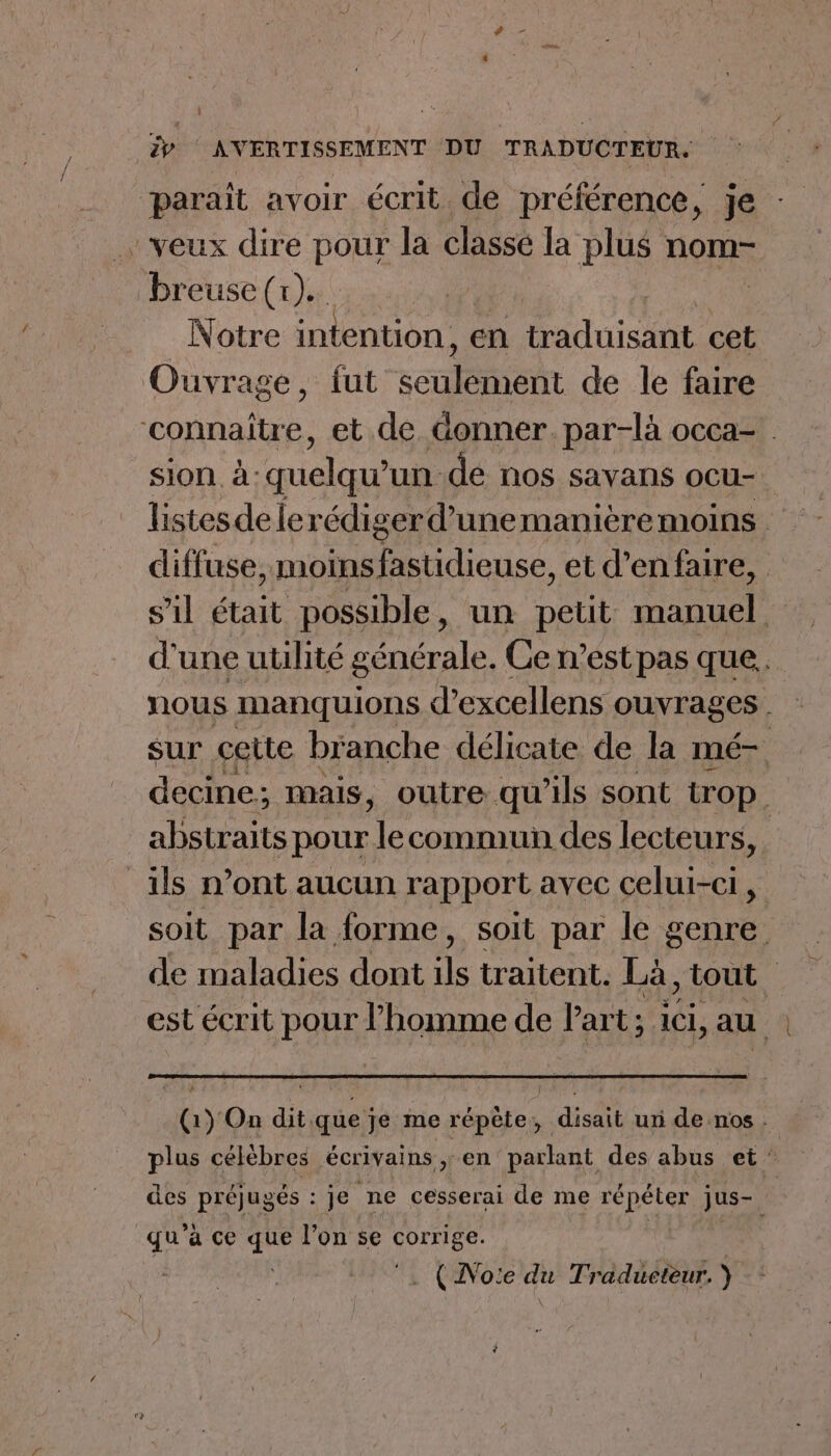 paraît avoir écrit de préférence, je veux dire pour la classe la plus nom- breuse (x)... | Notre intention, en traduisant cet Ouvrage, fut canot de le faire “connaître, et.de donner. par-là occa- sion à: quelqu un de nos savans ocu- diffuse, moinsfastidieuse, et d’enfaire, s’il était possible, un petit Hanuel d'une utilité générale. Ce n’éstpas que. nous Nmanquions d’excellens ouvrages . sur cette branche délicate de la mé- decine; mais, outre qu’ils sont trop. abstraits pour le commun des lecteurs, ils n’ont aucun rapport avec celui-ci, soit par la forme, soit par le genre de maladies dont ve traitent. LA, tout. est écrit pour l’homme de Part; ici, au 4 (1) On dit que je me répète, disait un de nos : plus célèbres écrivains ,: en parlant des abus et’ des préjugés : : je ne cesserai de me répéter jus- Ô qu'à ce de l’on se SOrRES | . (Noie du Traducteur.)