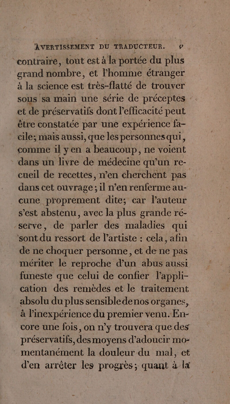 ‘contraire, tout est à la portée du plus grand Hub, et l'homme étranger à la science est très-flatté de trouver sous sa main une série de préceptes et de préservatifs dont l'efficacité peut être constatée par ‘une expérience fa- cle; mais aussi, que les personnes qui, comme 1l yen a beaucoup, ne voient dans un livre de médecine qu’un re- cueil de recettes, n’en cherchent pas dans cet ouvrage; il n’en renferme au- cune proprement dite; car l’auteur s’est abstenu, avec la plus grande ré- serve, de parler des maladies qui ‘sont du ressort de l'artiste : cela, afin de ne choquer personne, et de ne pas mériter le reproche d’un abus aussi funeste que celui de confier l’appli- cation des remèdes et le traitement absolu du plus sensible denos organes, à l'nexpérience du premier venu. En- core une fois, on n’y trouvera que des préservatifs, des moyens d’adoucir mo- mentanément la douleur du mal, et d'en arrêter les progrès; quant à lx