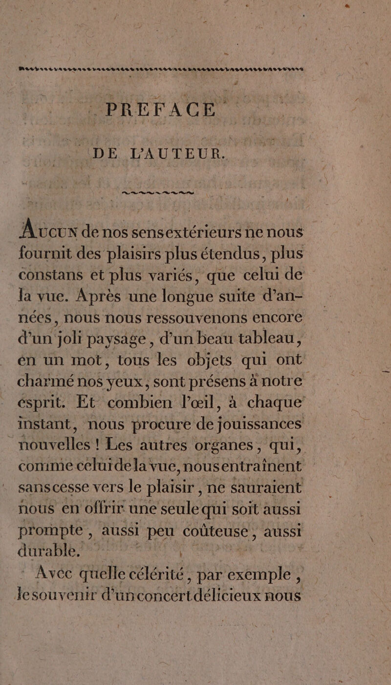LS (PAL VIALUASLLASSLALSUALLULILLLAITOVALS LALLITASLASLILALLIASTUSSAS # DE L'AUTEUR. ; Av CUN de nos sensextérieurs ne nous fournit des plaisirs plus étendus, plus constans et plus variés, que celui de la vue. Après une ane suite d’an- nées, NOUS Nous ressouvenons encore d'un dos paysage , d’un beau tableau, én un mot, tous les objets qui ont charmé nos yeux, sont présens ä notre éspril. Et combien l'œil, à chaque instant, nous procure de jouissances URLS ! Les autres organes , qui, comme celuidela vue, nousentraînent sans cesse vers le plaisir, ne sauraient nous en offrir une seule qui soït aussi prompte , aussi peu coùteuse , aussi durable. | | Avec quelle célérité , par ee | lesouvenit d'un Cond P des nous