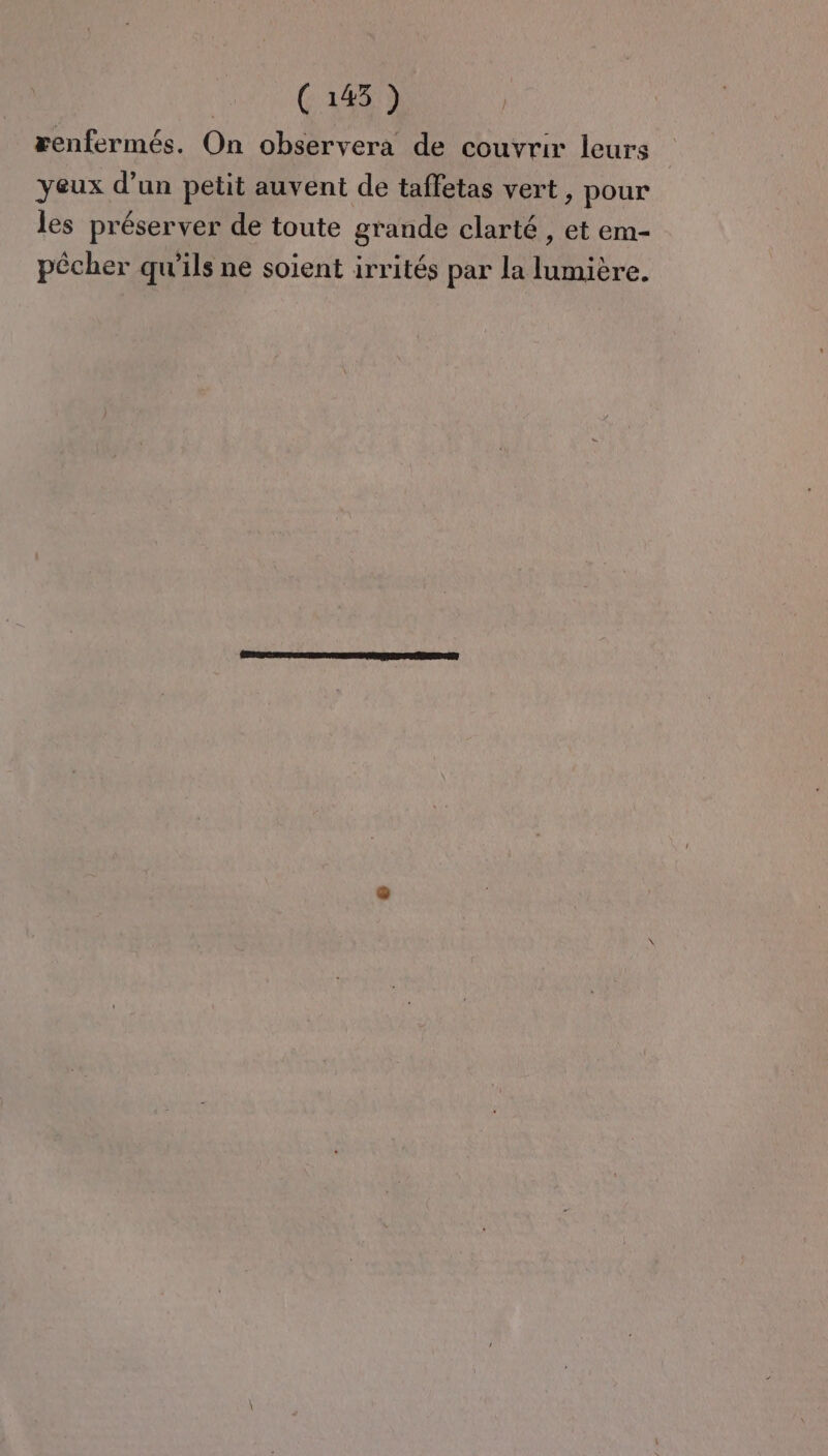 renfermés. On observera de couvrir leurs yeux d’un petit auvent de taffetas vert, pour les préserver de toute grande clarté , et em- pêcher qu'ils ne soient irrités par la lumière.
